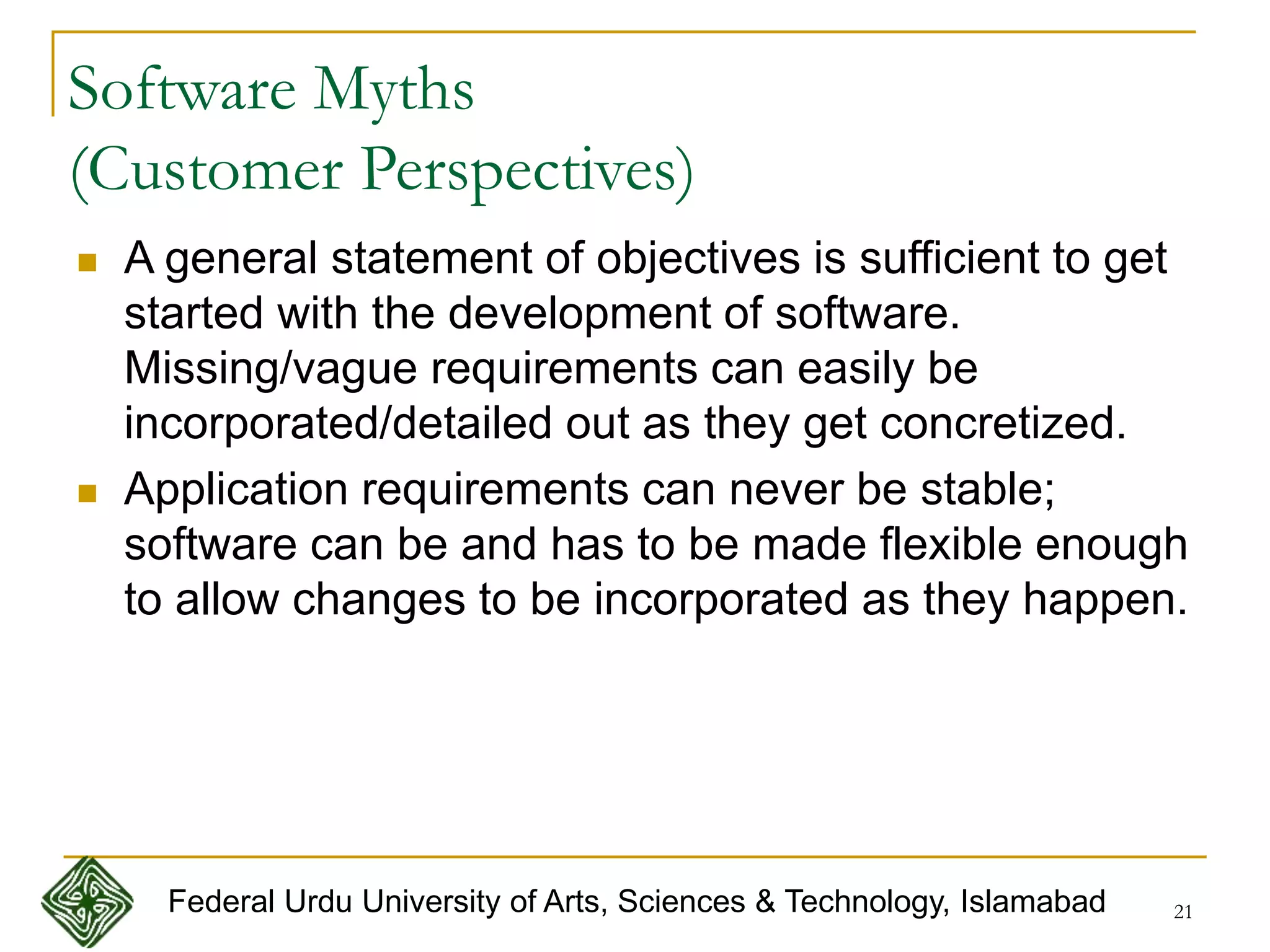 21
Software Myths
(Customer Perspectives)
 A general statement of objectives is sufficient to get
started with the development of software.
Missing/vague requirements can easily be
incorporated/detailed out as they get concretized.
 Application requirements can never be stable;
software can be and has to be made flexible enough
to allow changes to be incorporated as they happen.
Federal Urdu University of Arts, Sciences & Technology, Islamabad
 