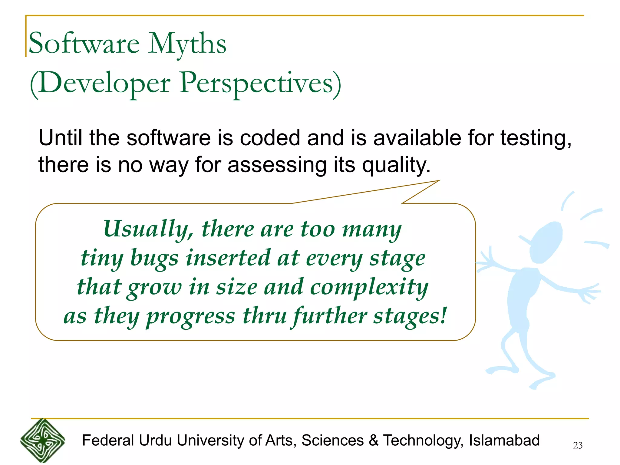 23
Until the software is coded and is available for testing,
there is no way for assessing its quality.
Usually, there are too many
tiny bugs inserted at every stage
that grow in size and complexity
as they progress thru further stages!
Software Myths
(Developer Perspectives)
Federal Urdu University of Arts, Sciences & Technology, Islamabad
 