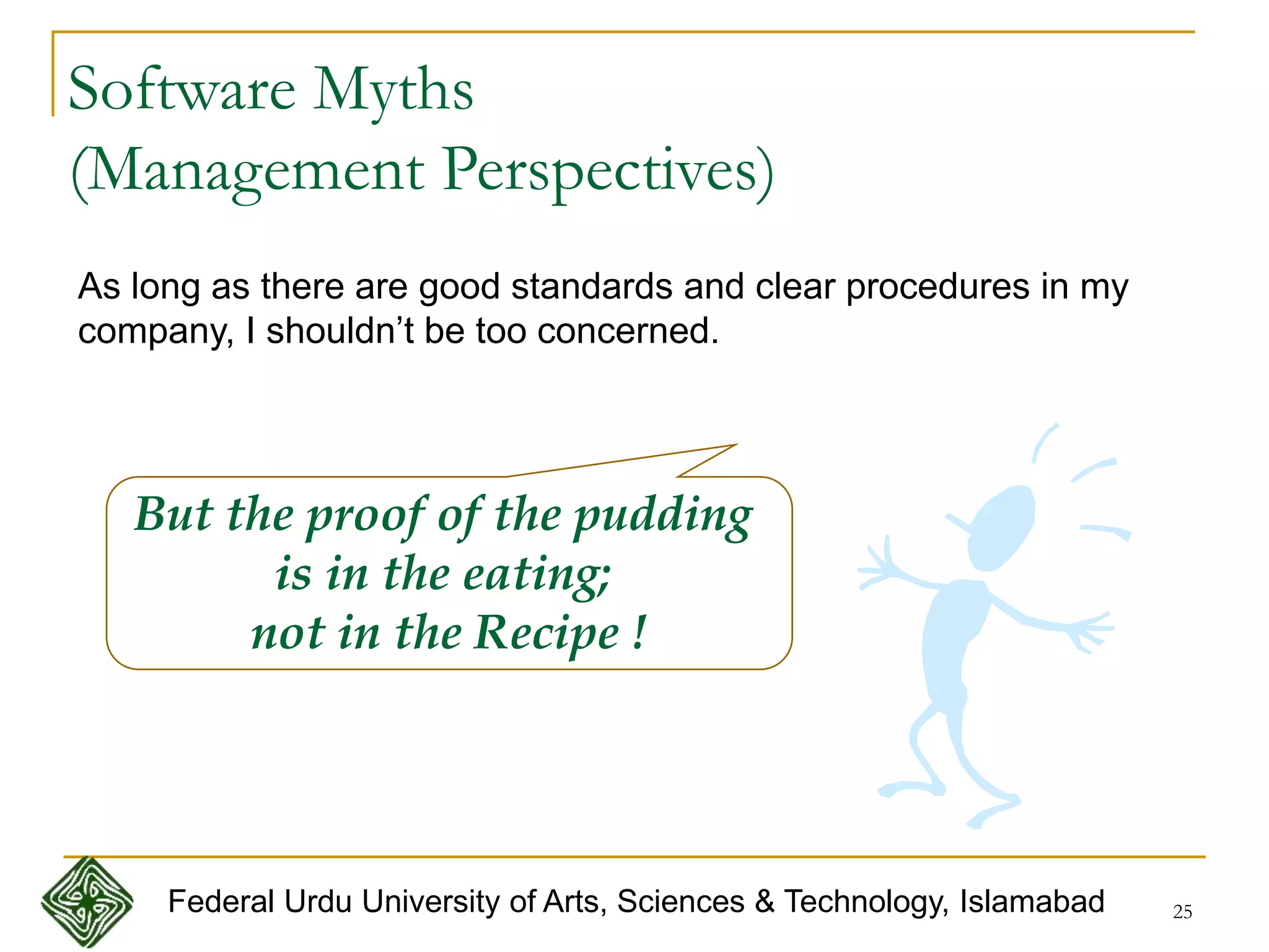 25
Software Myths
(Management Perspectives)
As long as there are good standards and clear procedures in my
company, I shouldn’t be too concerned.
But the proof of the pudding
is in the eating;
not in the Recipe !
Federal Urdu University of Arts, Sciences & Technology, Islamabad
 