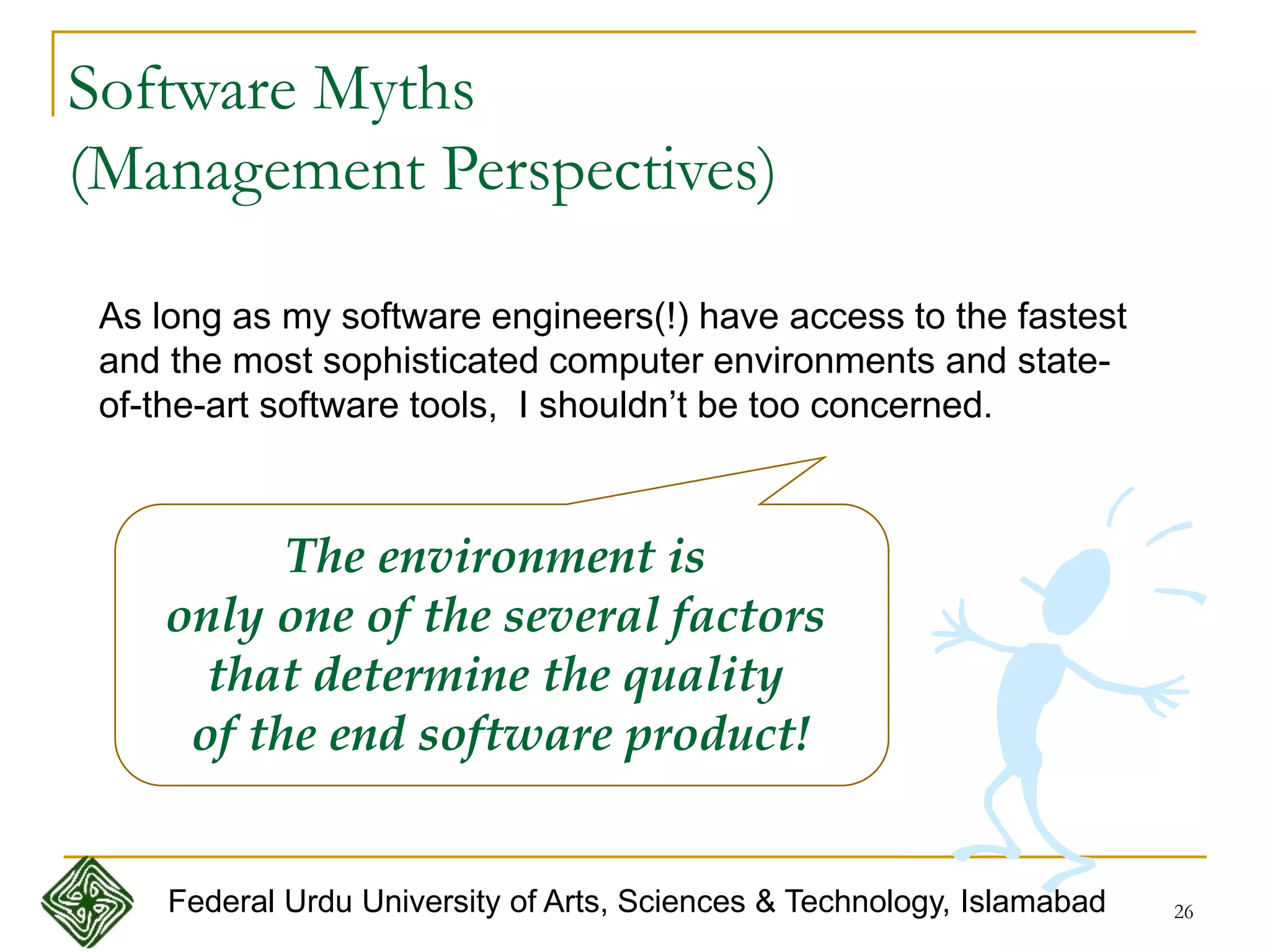 26
Software Myths
(Management Perspectives)
As long as my software engineers(!) have access to the fastest
and the most sophisticated computer environments and state-
of-the-art software tools, I shouldn’t be too concerned.
The environment is
only one of the several factors
that determine the quality
of the end software product!
Federal Urdu University of Arts, Sciences & Technology, Islamabad
 