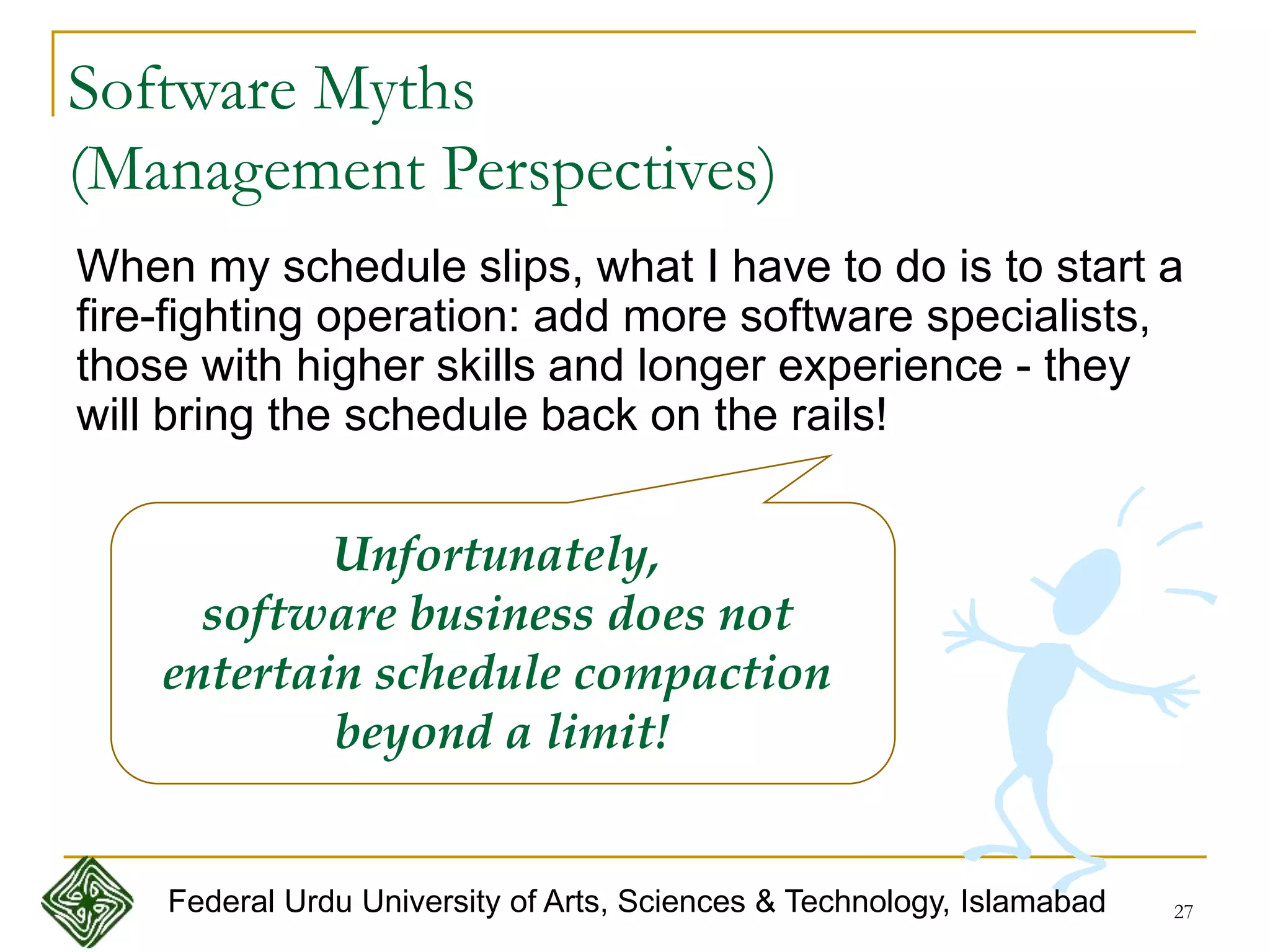 27
Software Myths
(Management Perspectives)
When my schedule slips, what I have to do is to start a
fire-fighting operation: add more software specialists,
those with higher skills and longer experience - they
will bring the schedule back on the rails!
Unfortunately,
software business does not
entertain schedule compaction
beyond a limit!
Federal Urdu University of Arts, Sciences & Technology, Islamabad
 