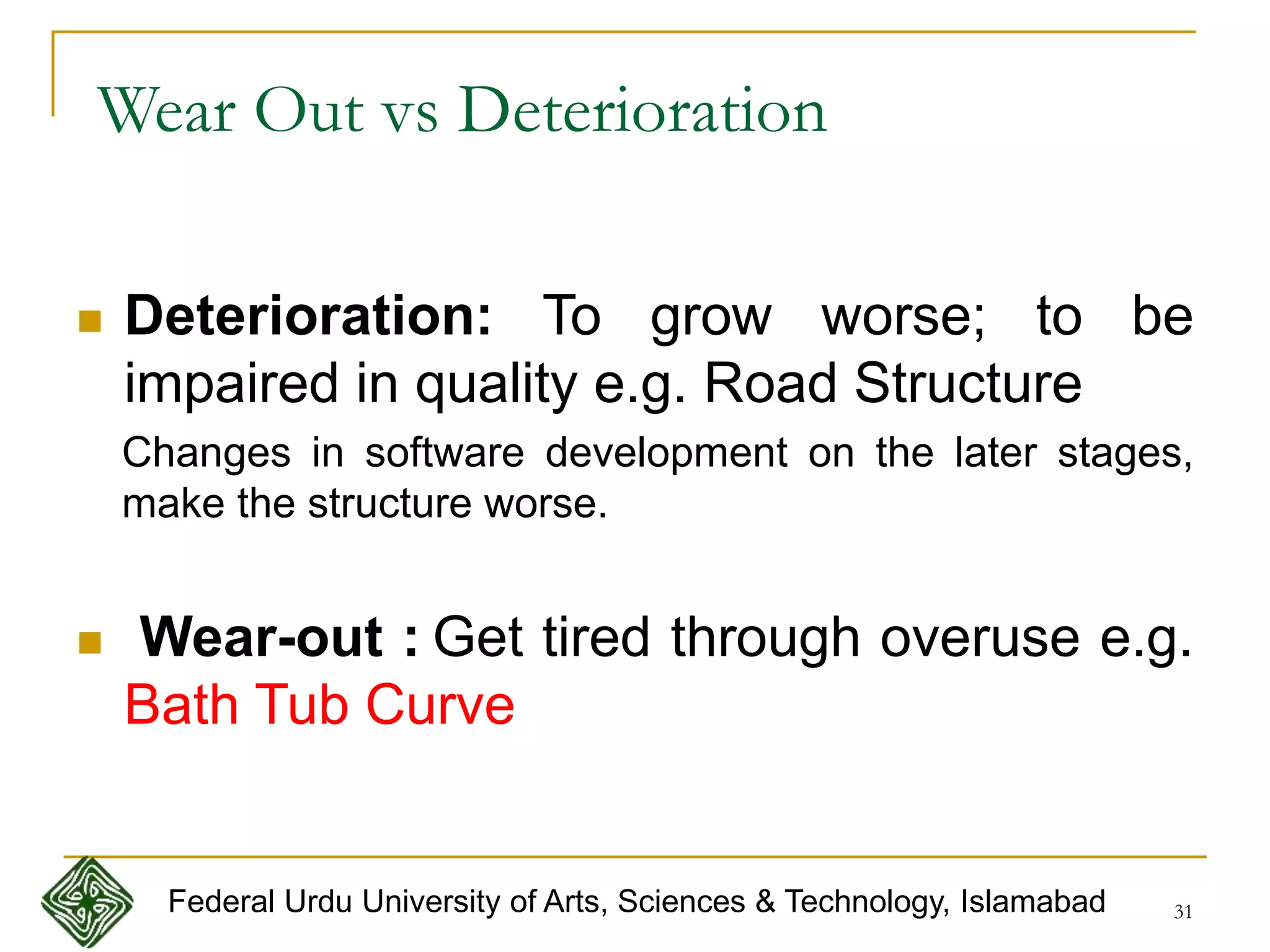 31
 Deterioration: To grow worse; to be
impaired in quality e.g. Road Structure
Changes in software development on the later stages,
make the structure worse.
 Wear-out : Get tired through overuse e.g.
Bath Tub Curve
Wear Out vs Deterioration
Federal Urdu University of Arts, Sciences & Technology, Islamabad
 