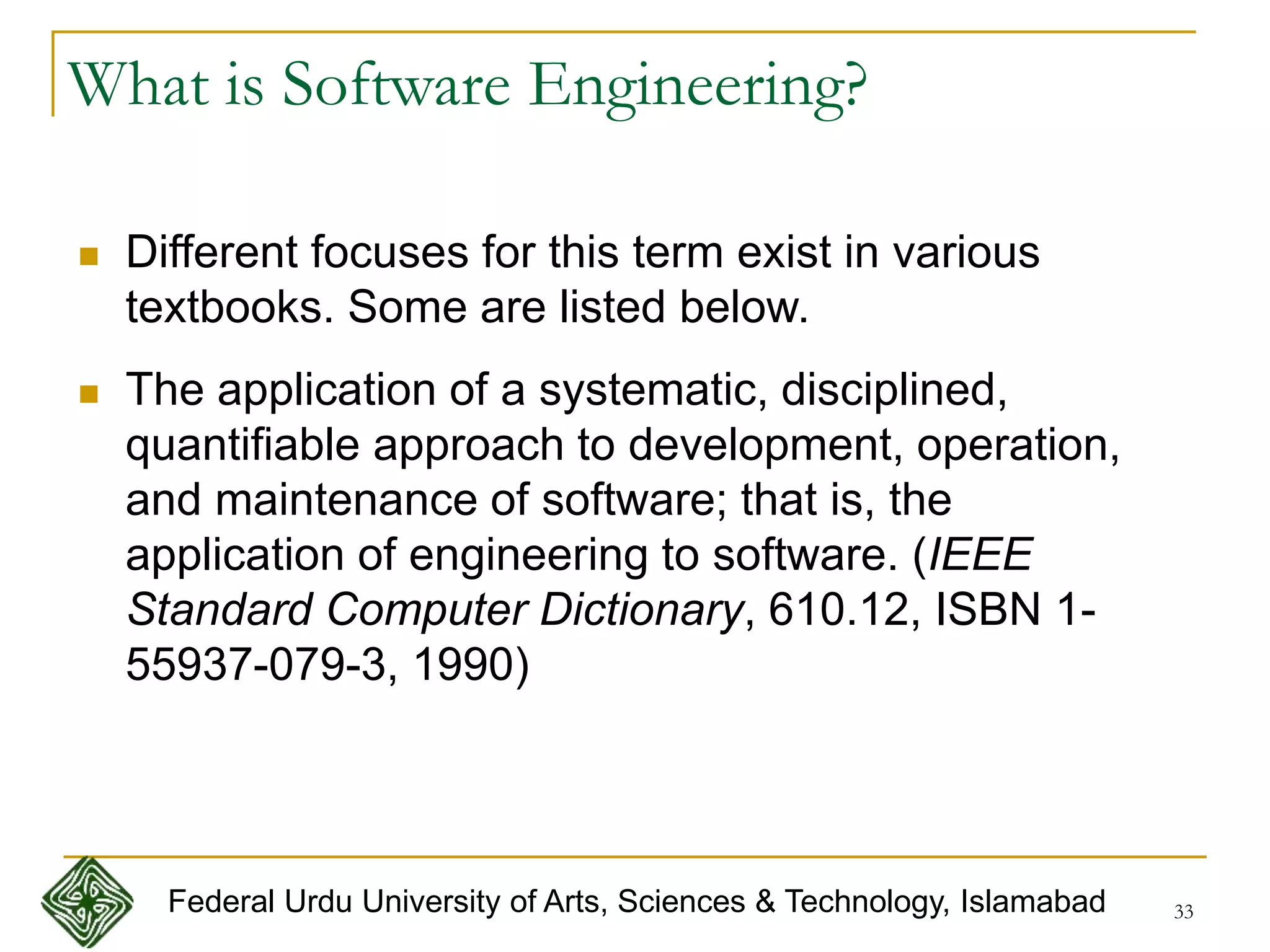 33
What is Software Engineering?
 Different focuses for this term exist in various
textbooks. Some are listed below.
 The application of a systematic, disciplined,
quantifiable approach to development, operation,
and maintenance of software; that is, the
application of engineering to software. (IEEE
Standard Computer Dictionary, 610.12, ISBN 1-
55937-079-3, 1990)
Federal Urdu University of Arts, Sciences & Technology, Islamabad
 