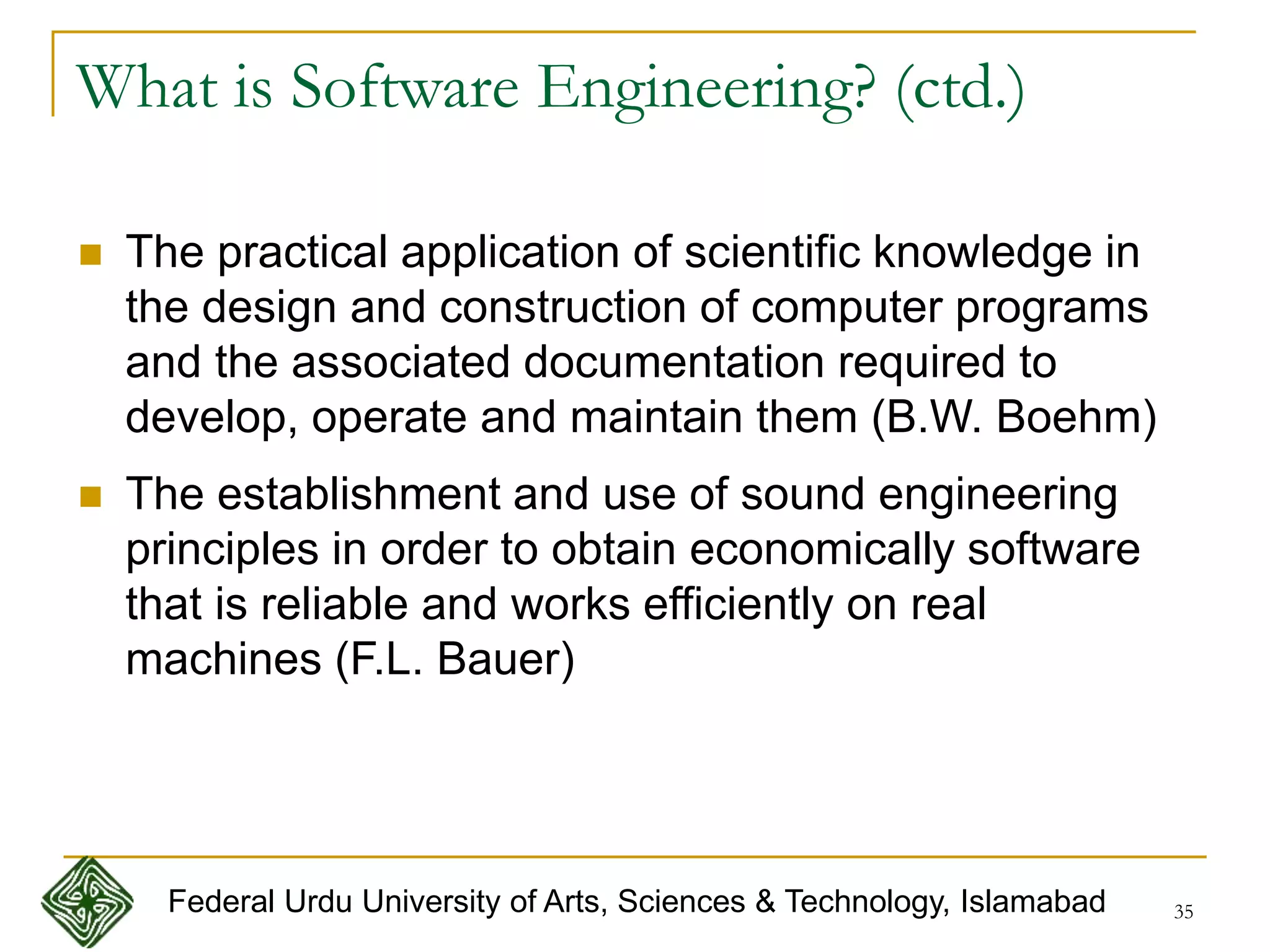 35
 The practical application of scientific knowledge in
the design and construction of computer programs
and the associated documentation required to
develop, operate and maintain them (B.W. Boehm)
 The establishment and use of sound engineering
principles in order to obtain economically software
that is reliable and works efficiently on real
machines (F.L. Bauer)
What is Software Engineering? (ctd.)
Federal Urdu University of Arts, Sciences & Technology, Islamabad
 