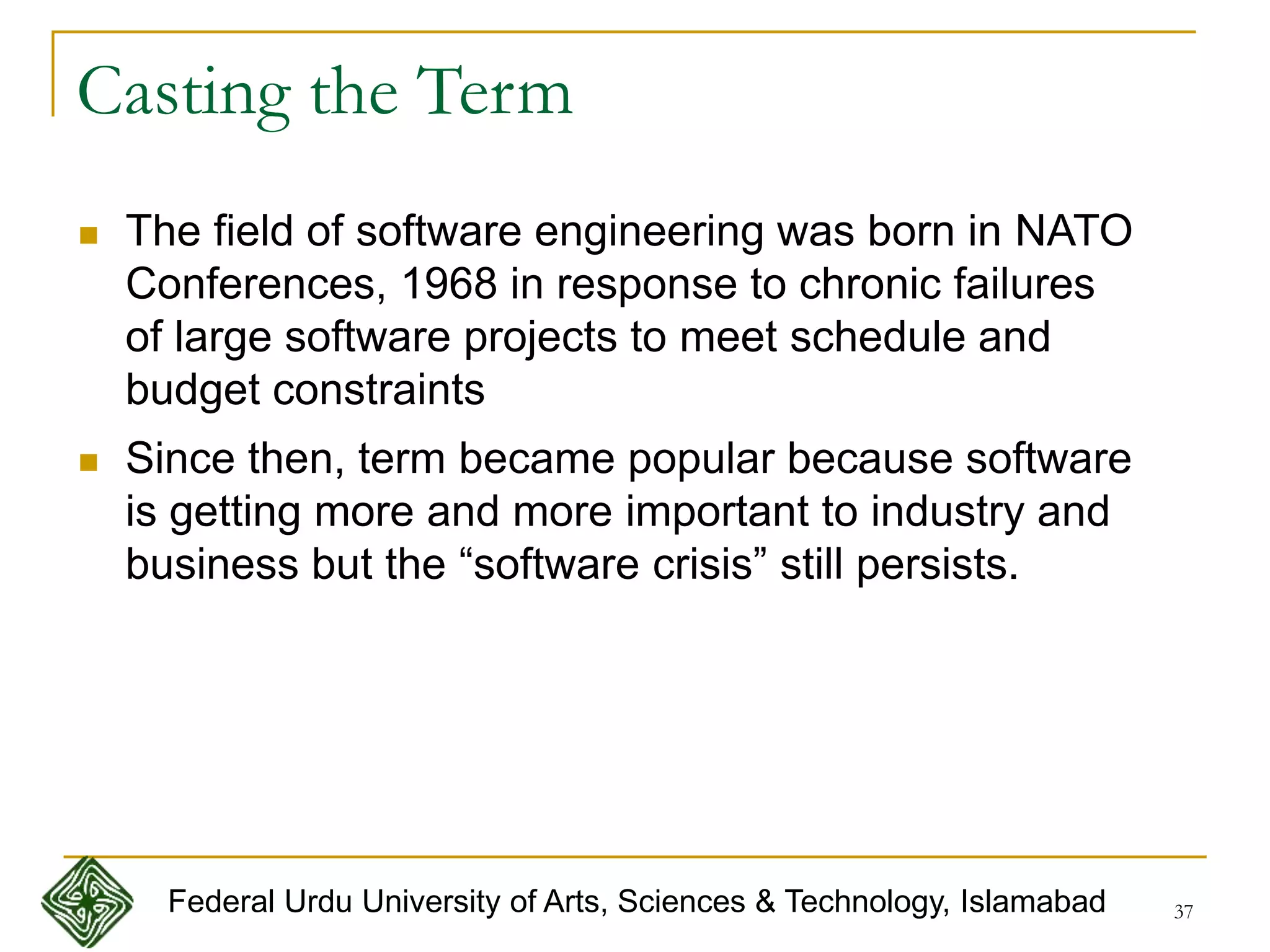 37
Casting the Term
 The field of software engineering was born in NATO
Conferences, 1968 in response to chronic failures
of large software projects to meet schedule and
budget constraints
 Since then, term became popular because software
is getting more and more important to industry and
business but the “software crisis” still persists.
Federal Urdu University of Arts, Sciences & Technology, Islamabad
 