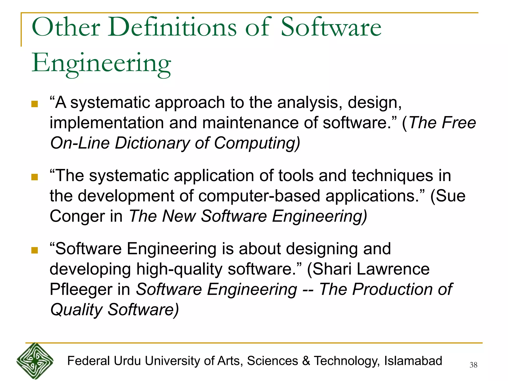 38
Other Definitions of Software
Engineering
 “A systematic approach to the analysis, design,
implementation and maintenance of software.” (The Free
On-Line Dictionary of Computing)
 “The systematic application of tools and techniques in
the development of computer-based applications.” (Sue
Conger in The New Software Engineering)
 “Software Engineering is about designing and
developing high-quality software.” (Shari Lawrence
Pfleeger in Software Engineering -- The Production of
Quality Software)
Federal Urdu University of Arts, Sciences & Technology, Islamabad
 
