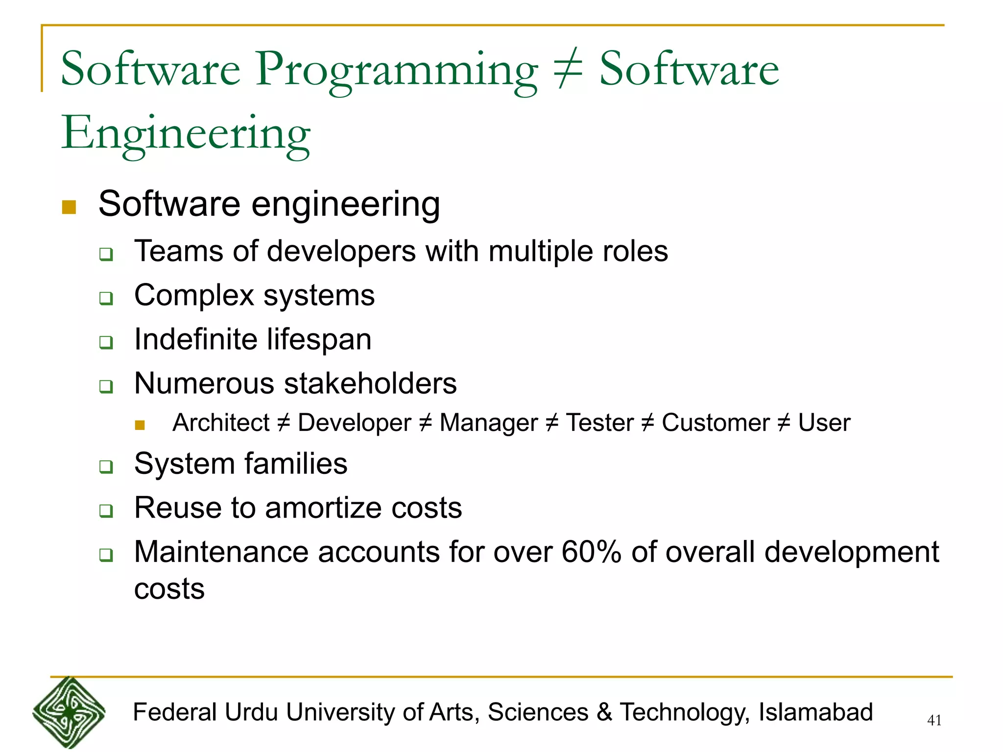 41
Software Programming ≠ Software
Engineering
 Software engineering
 Teams of developers with multiple roles
 Complex systems
 Indefinite lifespan
 Numerous stakeholders
 Architect ≠ Developer ≠ Manager ≠ Tester ≠ Customer ≠ User
 System families
 Reuse to amortize costs
 Maintenance accounts for over 60% of overall development
costs
Federal Urdu University of Arts, Sciences & Technology, Islamabad
 
