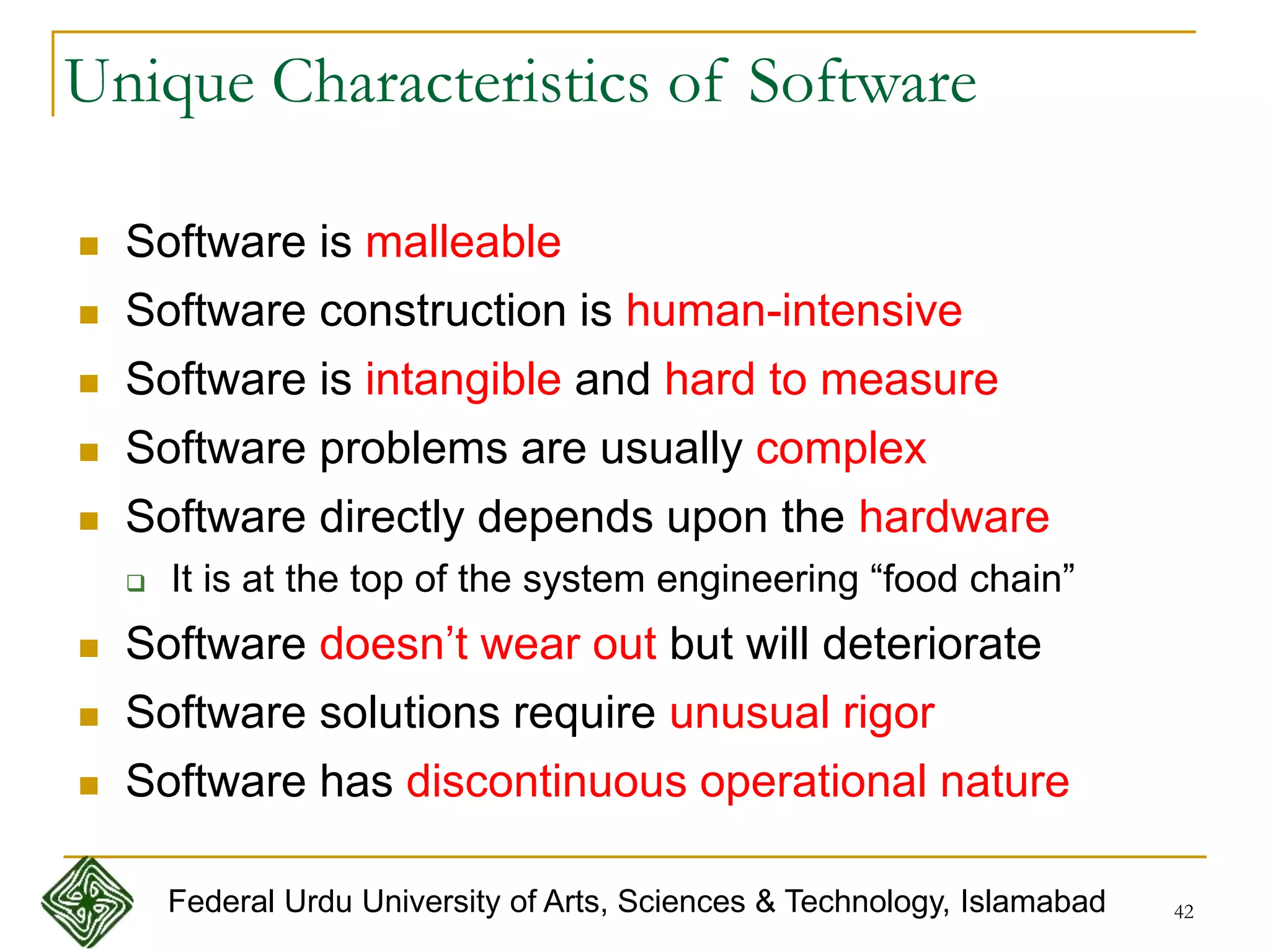 42
Unique Characteristics of Software
 Software is malleable
 Software construction is human-intensive
 Software is intangible and hard to measure
 Software problems are usually complex
 Software directly depends upon the hardware
 It is at the top of the system engineering “food chain”
 Software doesn’t wear out but will deteriorate
 Software solutions require unusual rigor
 Software has discontinuous operational nature
Federal Urdu University of Arts, Sciences & Technology, Islamabad
 