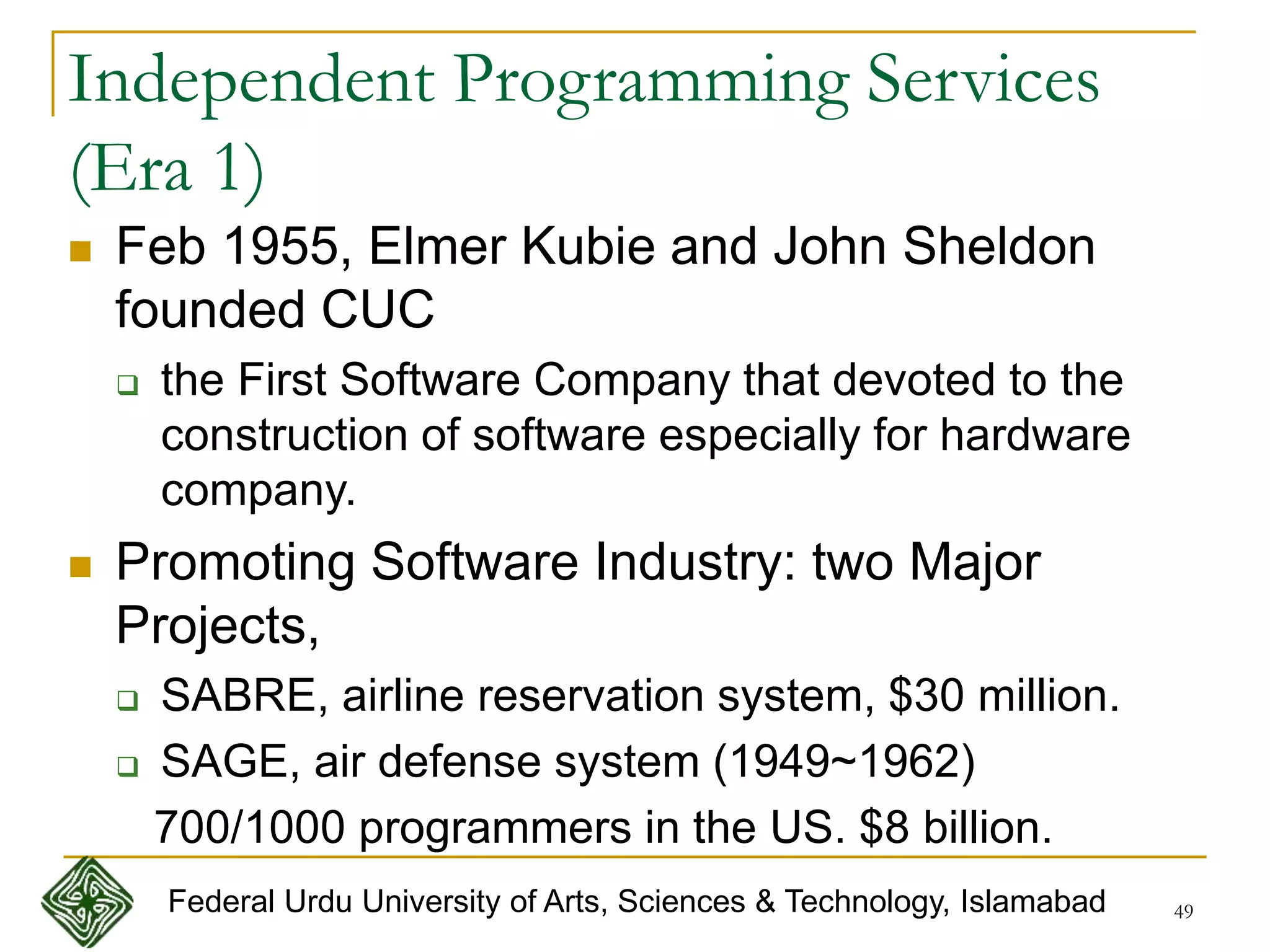 49
Independent Programming Services
(Era 1)
 Feb 1955, Elmer Kubie and John Sheldon
founded CUC
 the First Software Company that devoted to the
construction of software especially for hardware
company.
 Promoting Software Industry: two Major
Projects,
 SABRE, airline reservation system, $30 million.
 SAGE, air defense system (1949~1962)
700/1000 programmers in the US. $8 billion.
Federal Urdu University of Arts, Sciences & Technology, Islamabad
 