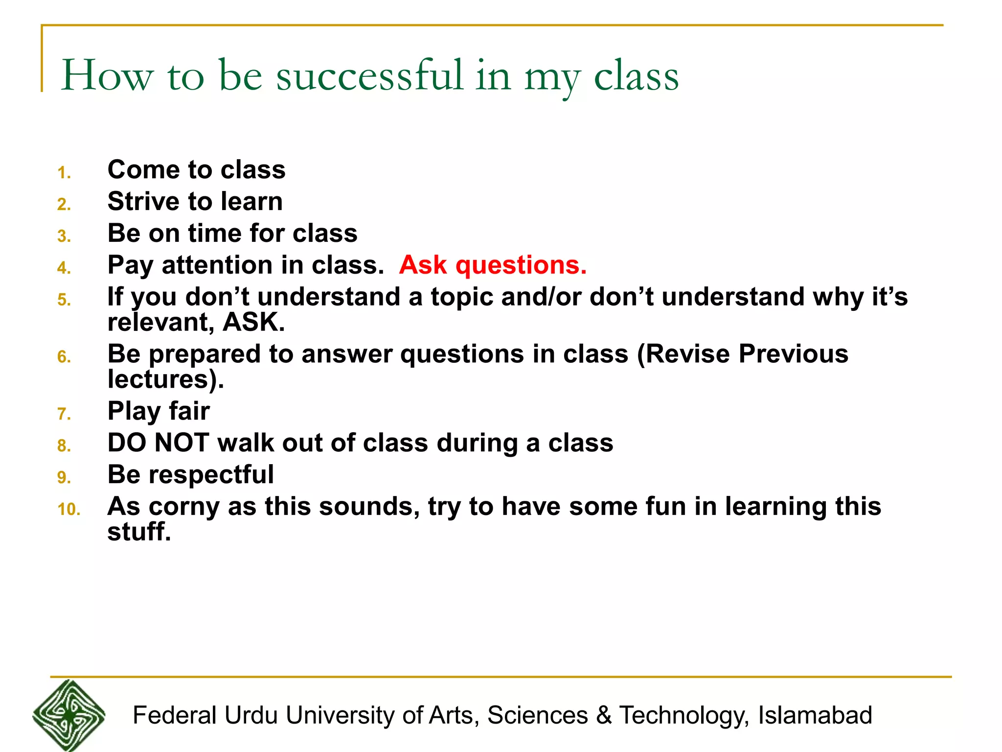 How to be successful in my class
1. Come to class
2. Strive to learn
3. Be on time for class
4. Pay attention in class. Ask questions.
5. If you don’t understand a topic and/or don’t understand why it’s
relevant, ASK.
6. Be prepared to answer questions in class (Revise Previous
lectures).
7. Play fair
8. DO NOT walk out of class during a class
9. Be respectful
10. As corny as this sounds, try to have some fun in learning this
stuff.
Federal Urdu University of Arts, Sciences & Technology, Islamabad
 