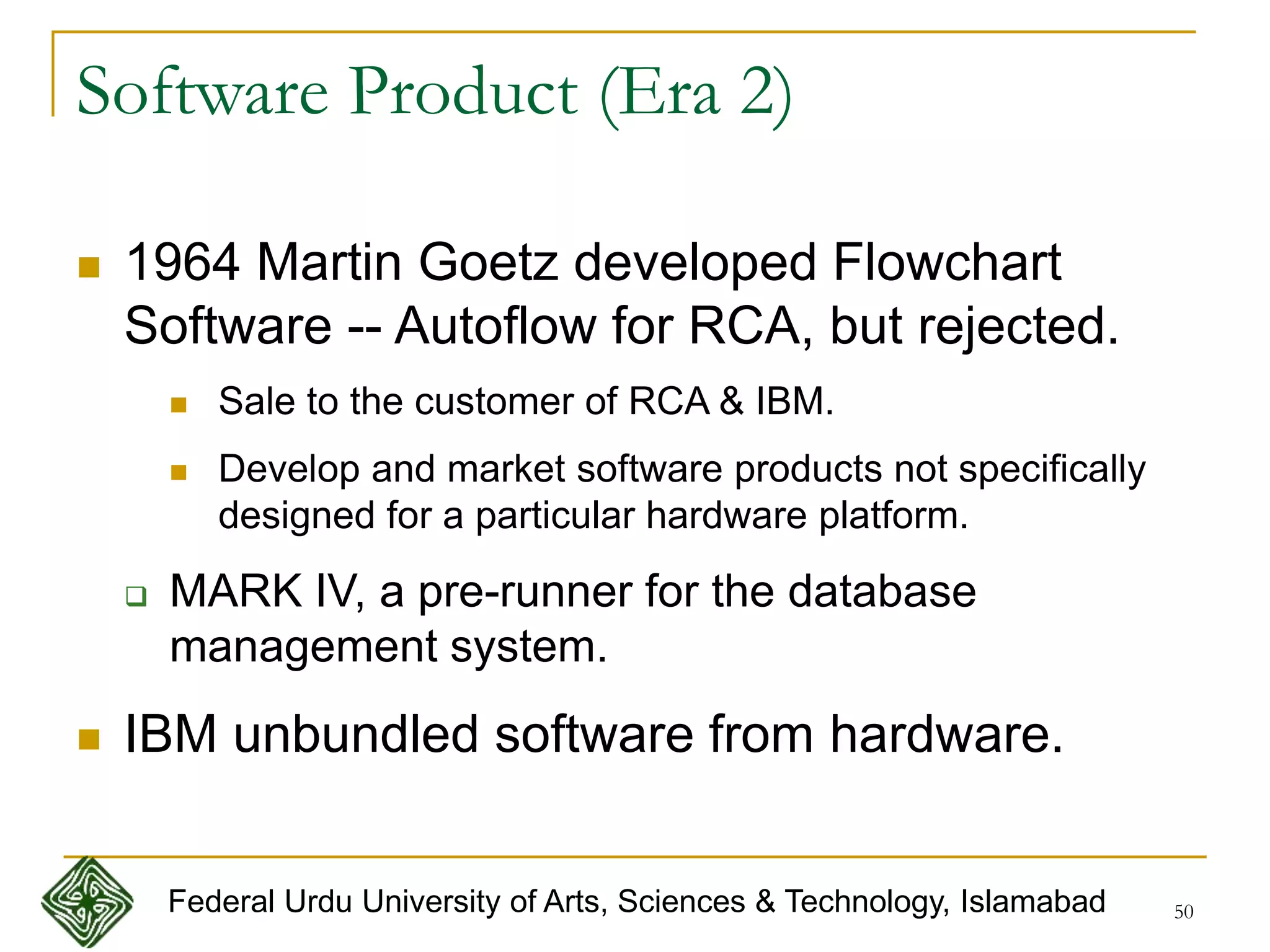 50
Software Product (Era 2)
 1964 Martin Goetz developed Flowchart
Software -- Autoflow for RCA, but rejected.
 Sale to the customer of RCA & IBM.
 Develop and market software products not specifically
designed for a particular hardware platform.
 MARK IV, a pre-runner for the database
management system.
 IBM unbundled software from hardware.
Federal Urdu University of Arts, Sciences & Technology, Islamabad
 