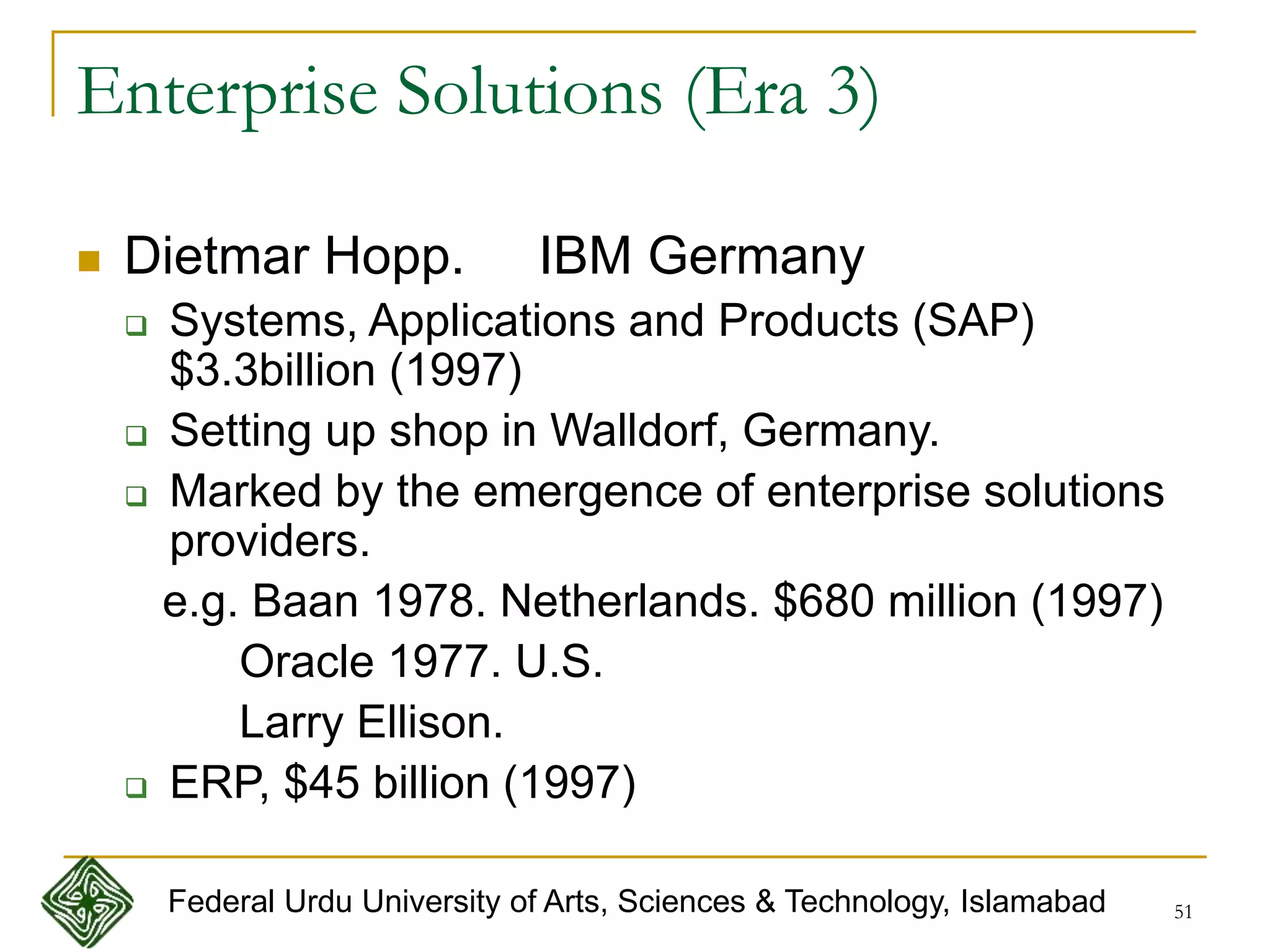 51
Enterprise Solutions (Era 3)
 Dietmar Hopp. IBM Germany
 Systems, Applications and Products (SAP)
$3.3billion (1997)
 Setting up shop in Walldorf, Germany.
 Marked by the emergence of enterprise solutions
providers.
e.g. Baan 1978. Netherlands. $680 million (1997)
Oracle 1977. U.S.
Larry Ellison.
 ERP, $45 billion (1997)
Federal Urdu University of Arts, Sciences & Technology, Islamabad
 