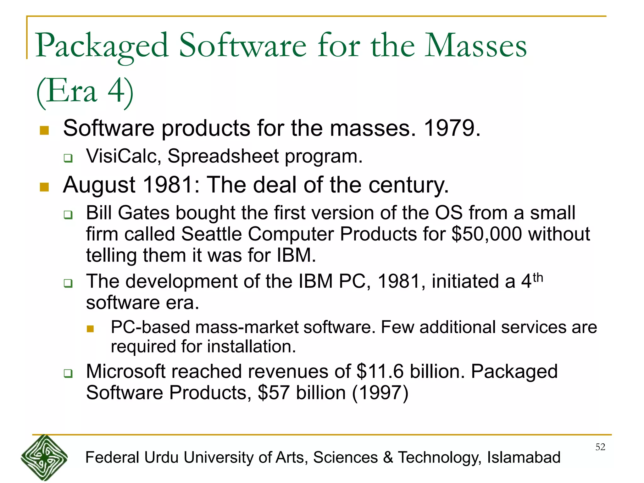 52
Packaged Software for the Masses
(Era 4)
 Software products for the masses. 1979.
 VisiCalc, Spreadsheet program.
 August 1981: The deal of the century.
 Bill Gates bought the first version of the OS from a small
firm called Seattle Computer Products for $50,000 without
telling them it was for IBM.
 The development of the IBM PC, 1981, initiated a 4th
software era.
 PC-based mass-market software. Few additional services are
required for installation.
 Microsoft reached revenues of $11.6 billion. Packaged
Software Products, $57 billion (1997)
Federal Urdu University of Arts, Sciences & Technology, Islamabad
 