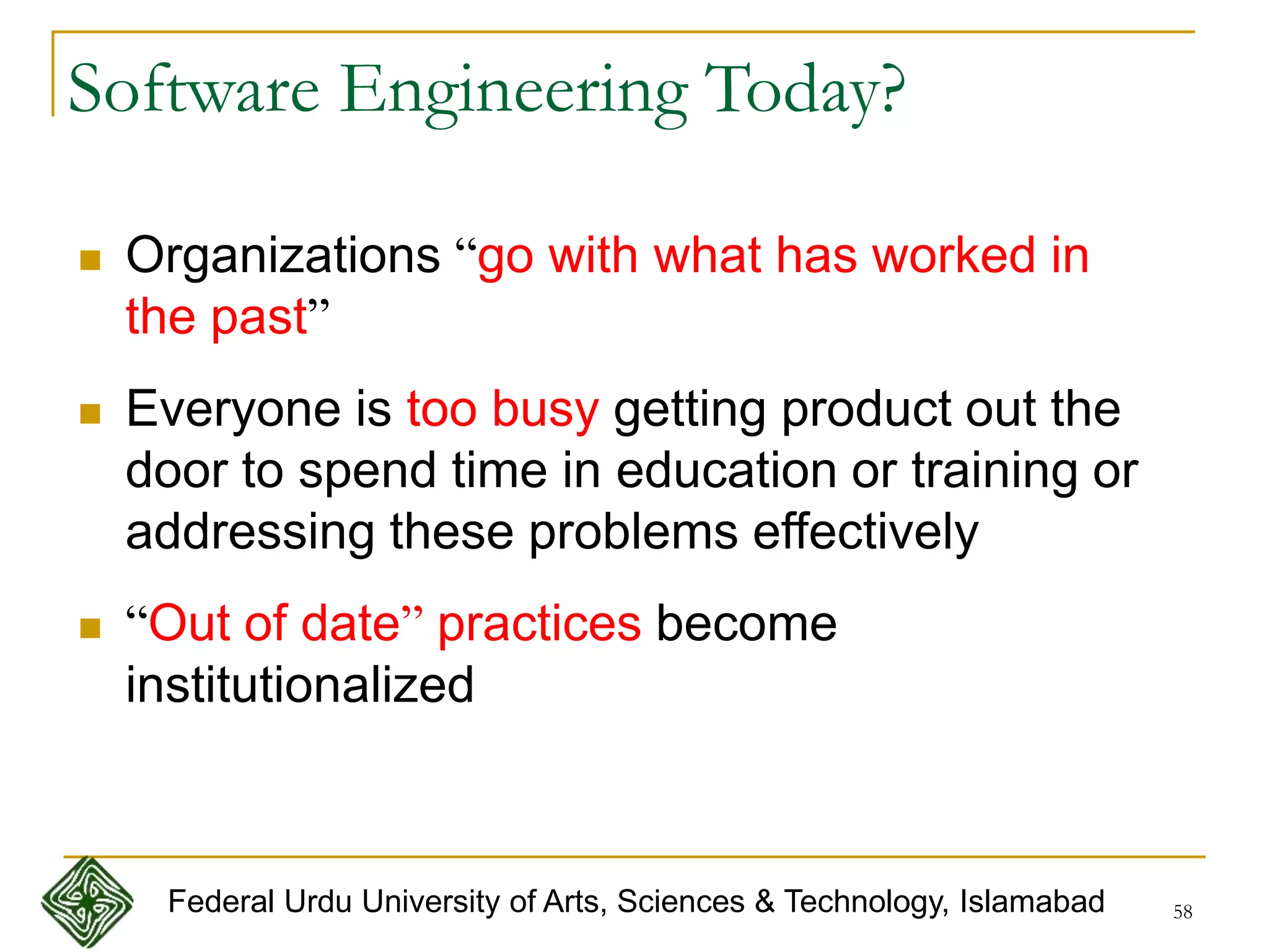 58
Software Engineering Today?
 Organizations “go with what has worked in
the past”
 Everyone is too busy getting product out the
door to spend time in education or training or
addressing these problems effectively
 “Out of date” practices become
institutionalized
Federal Urdu University of Arts, Sciences & Technology, Islamabad
 