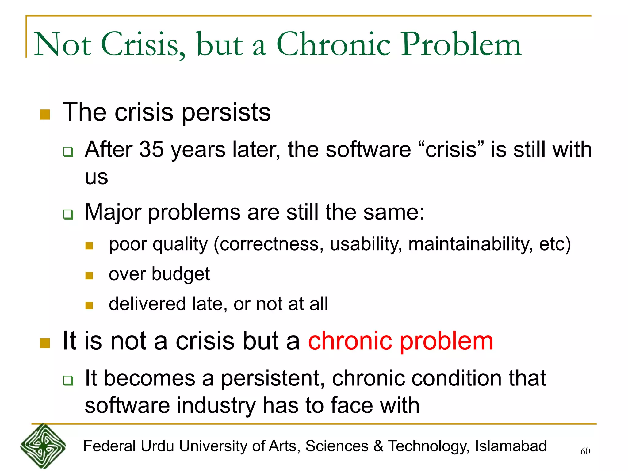 60
Not Crisis, but a Chronic Problem
 The crisis persists
 After 35 years later, the software “crisis” is still with
us
 Major problems are still the same:
 poor quality (correctness, usability, maintainability, etc)
 over budget
 delivered late, or not at all
 It is not a crisis but a chronic problem
 It becomes a persistent, chronic condition that
software industry has to face with
Federal Urdu University of Arts, Sciences & Technology, Islamabad
 