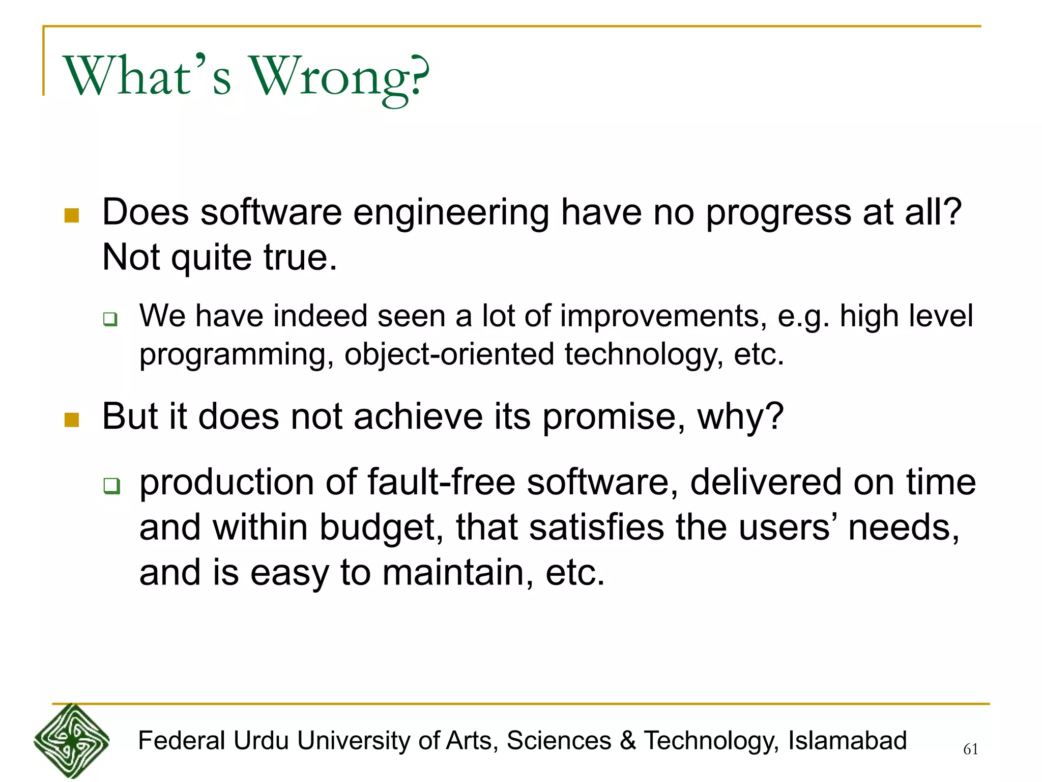 61
What’s Wrong?
 Does software engineering have no progress at all?
Not quite true.
 We have indeed seen a lot of improvements, e.g. high level
programming, object-oriented technology, etc.
 But it does not achieve its promise, why?
 production of fault-free software, delivered on time
and within budget, that satisfies the users’ needs,
and is easy to maintain, etc.
Federal Urdu University of Arts, Sciences & Technology, Islamabad
 