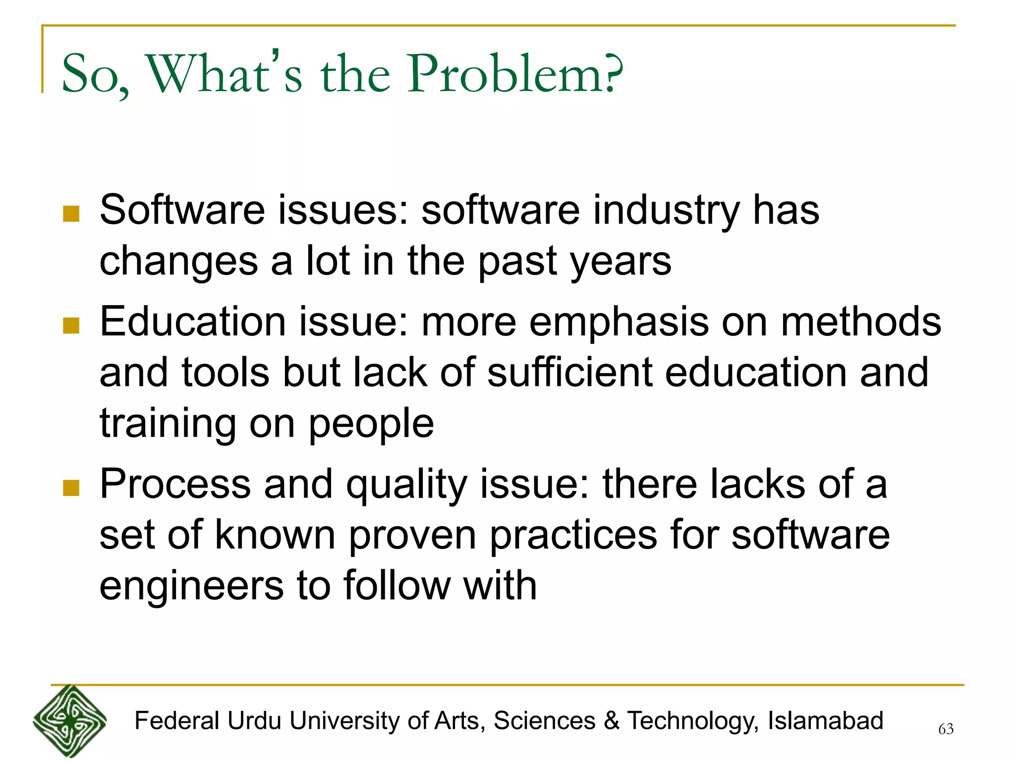 63
So, What’s the Problem?
 Software issues: software industry has
changes a lot in the past years
 Education issue: more emphasis on methods
and tools but lack of sufficient education and
training on people
 Process and quality issue: there lacks of a
set of known proven practices for software
engineers to follow with
Federal Urdu University of Arts, Sciences & Technology, Islamabad
 