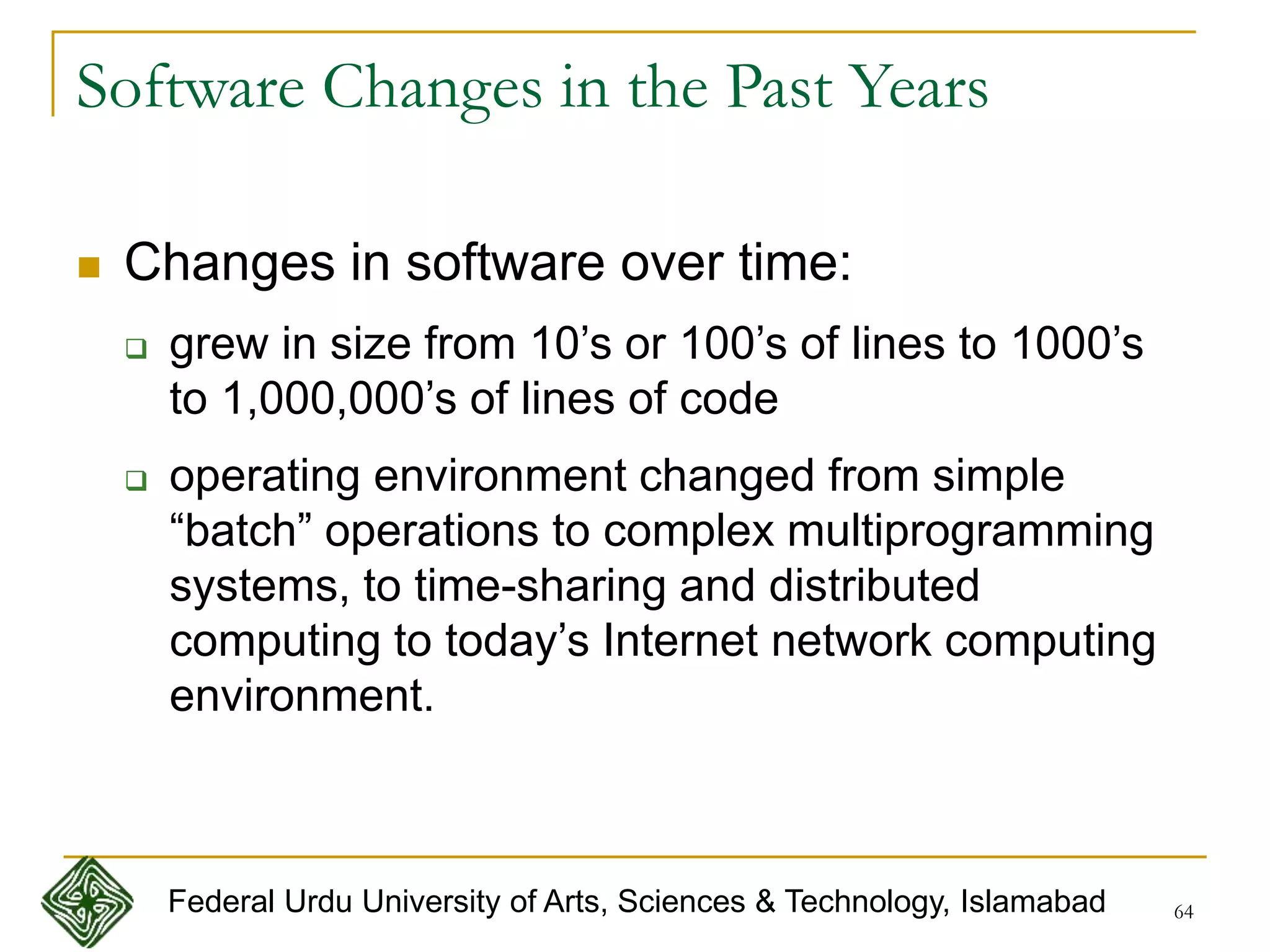 64
Software Changes in the Past Years
 Changes in software over time:
 grew in size from 10’s or 100’s of lines to 1000’s
to 1,000,000’s of lines of code
 operating environment changed from simple
“batch” operations to complex multiprogramming
systems, to time-sharing and distributed
computing to today’s Internet network computing
environment.
Federal Urdu University of Arts, Sciences & Technology, Islamabad
 