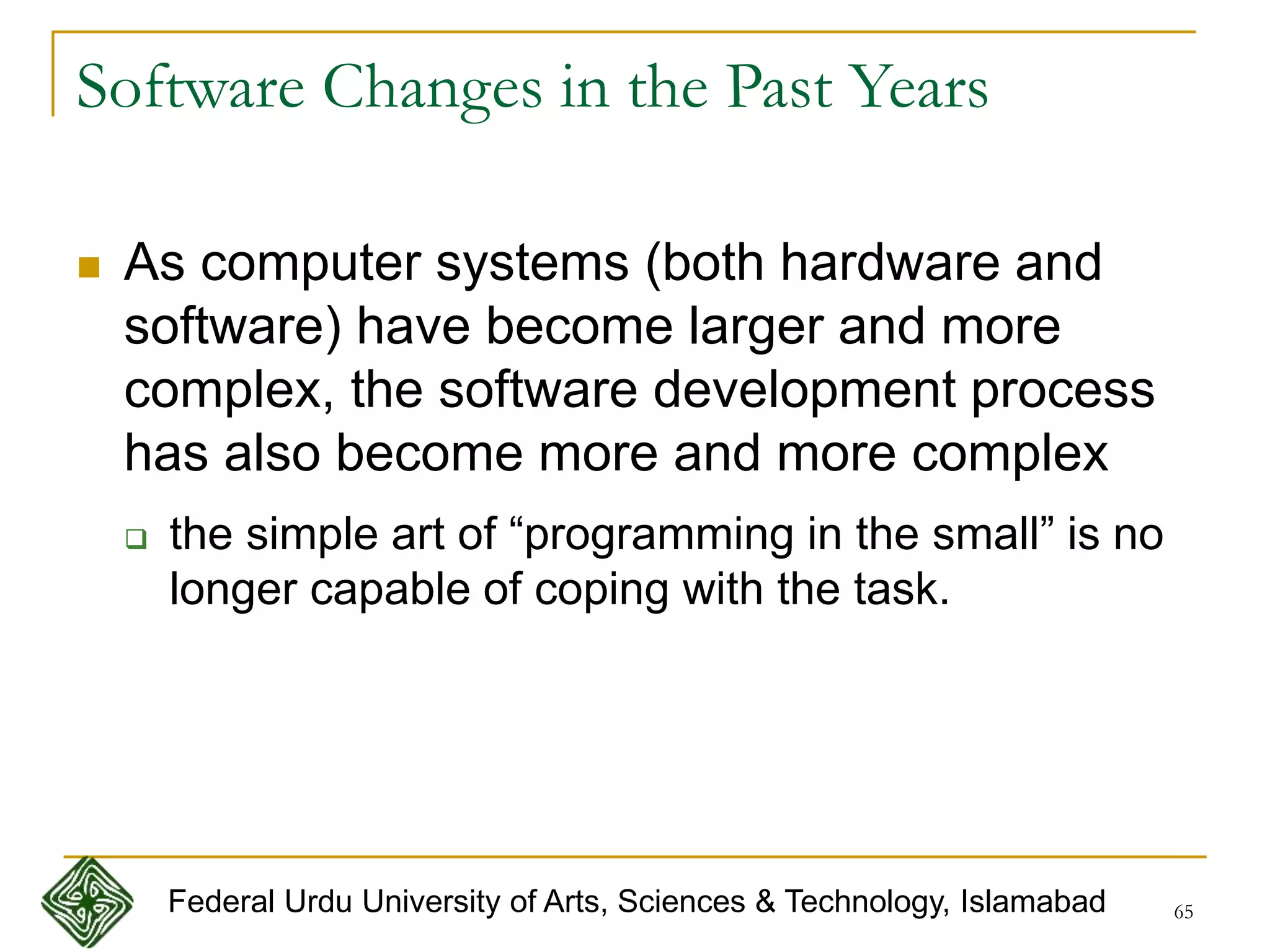 65
Software Changes in the Past Years
 As computer systems (both hardware and
software) have become larger and more
complex, the software development process
has also become more and more complex
 the simple art of “programming in the small” is no
longer capable of coping with the task.
Federal Urdu University of Arts, Sciences & Technology, Islamabad
 