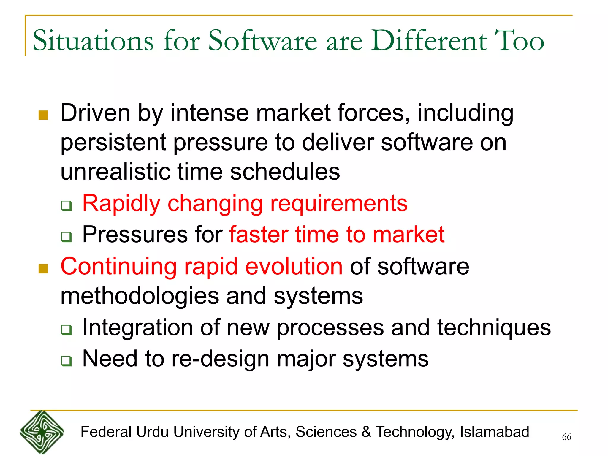 66
Situations for Software are Different Too
 Driven by intense market forces, including
persistent pressure to deliver software on
unrealistic time schedules
 Rapidly changing requirements
 Pressures for faster time to market
 Continuing rapid evolution of software
methodologies and systems
 Integration of new processes and techniques
 Need to re-design major systems
Federal Urdu University of Arts, Sciences & Technology, Islamabad
 