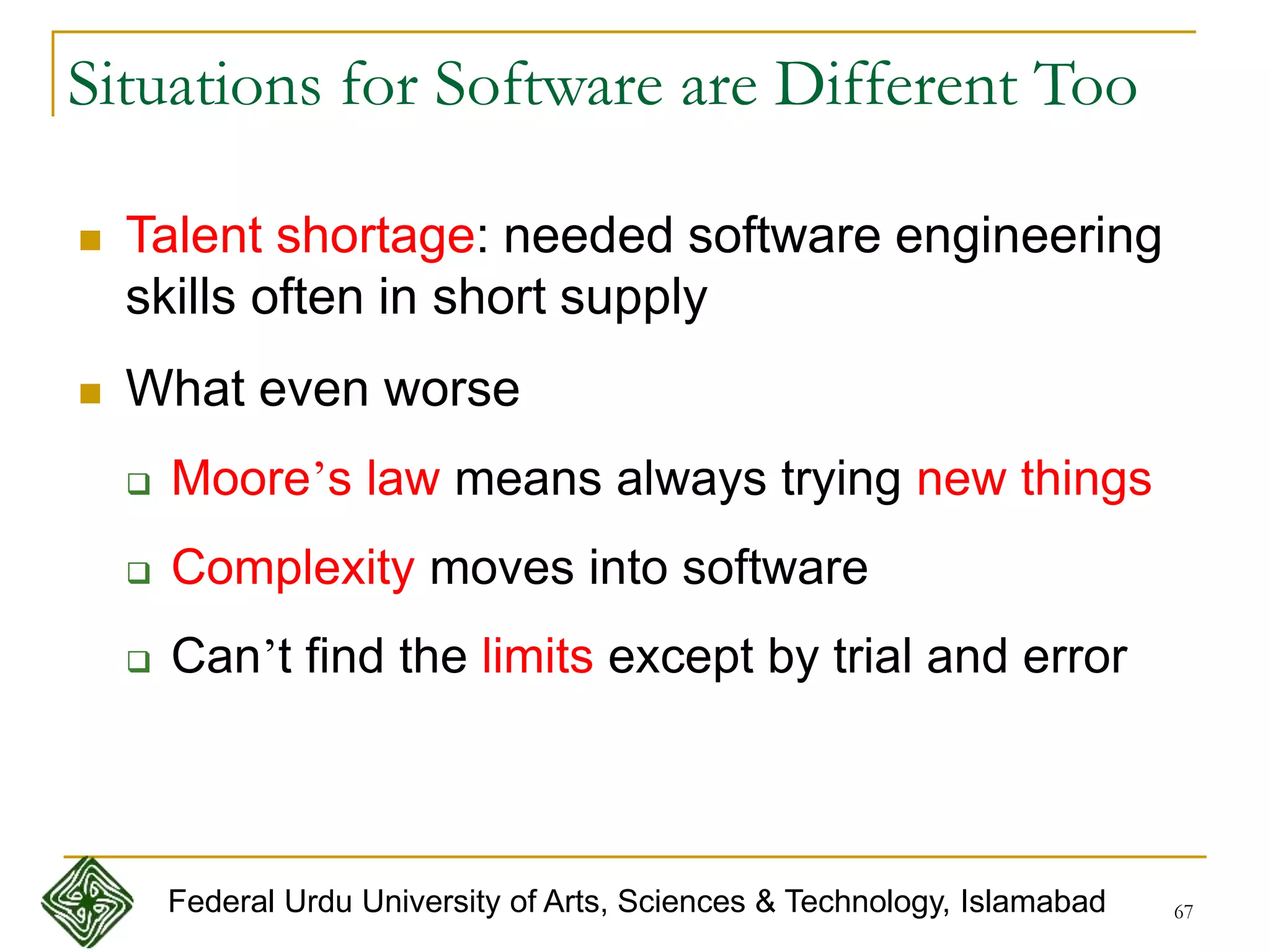 67
Situations for Software are Different Too
 Talent shortage: needed software engineering
skills often in short supply
 What even worse
 Moore’s law means always trying new things
 Complexity moves into software
 Can’t find the limits except by trial and error
Federal Urdu University of Arts, Sciences & Technology, Islamabad
 