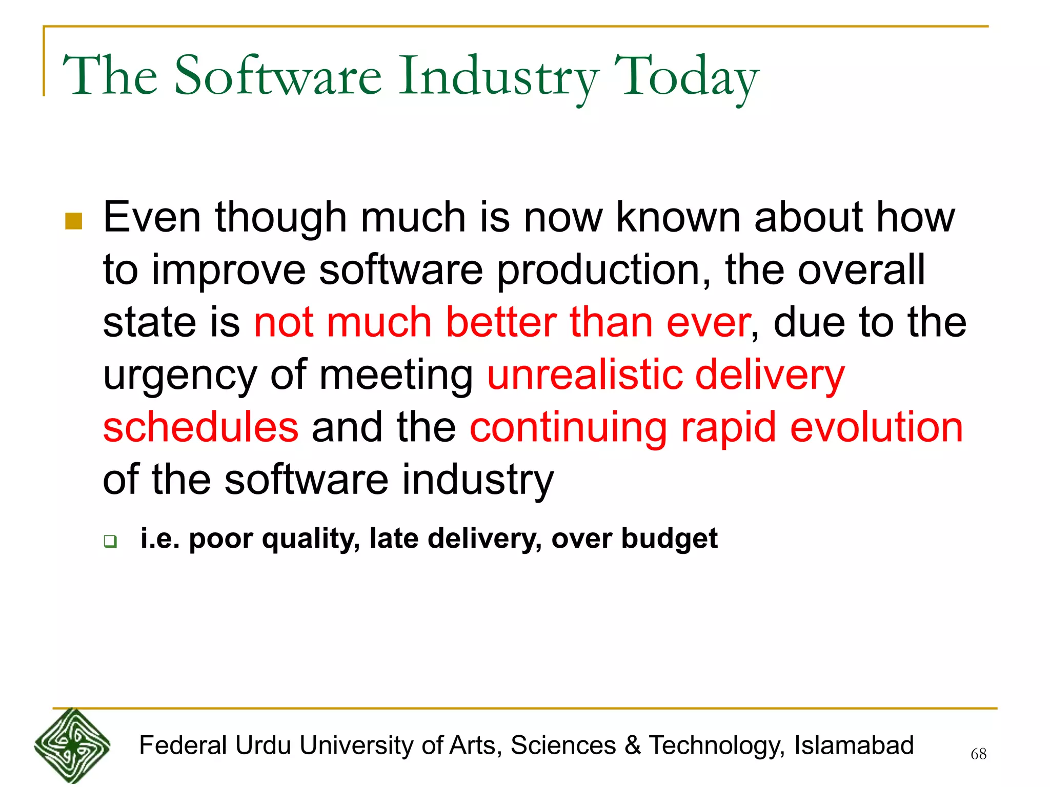 68
The Software Industry Today
 Even though much is now known about how
to improve software production, the overall
state is not much better than ever, due to the
urgency of meeting unrealistic delivery
schedules and the continuing rapid evolution
of the software industry
 i.e. poor quality, late delivery, over budget
Federal Urdu University of Arts, Sciences & Technology, Islamabad
 
