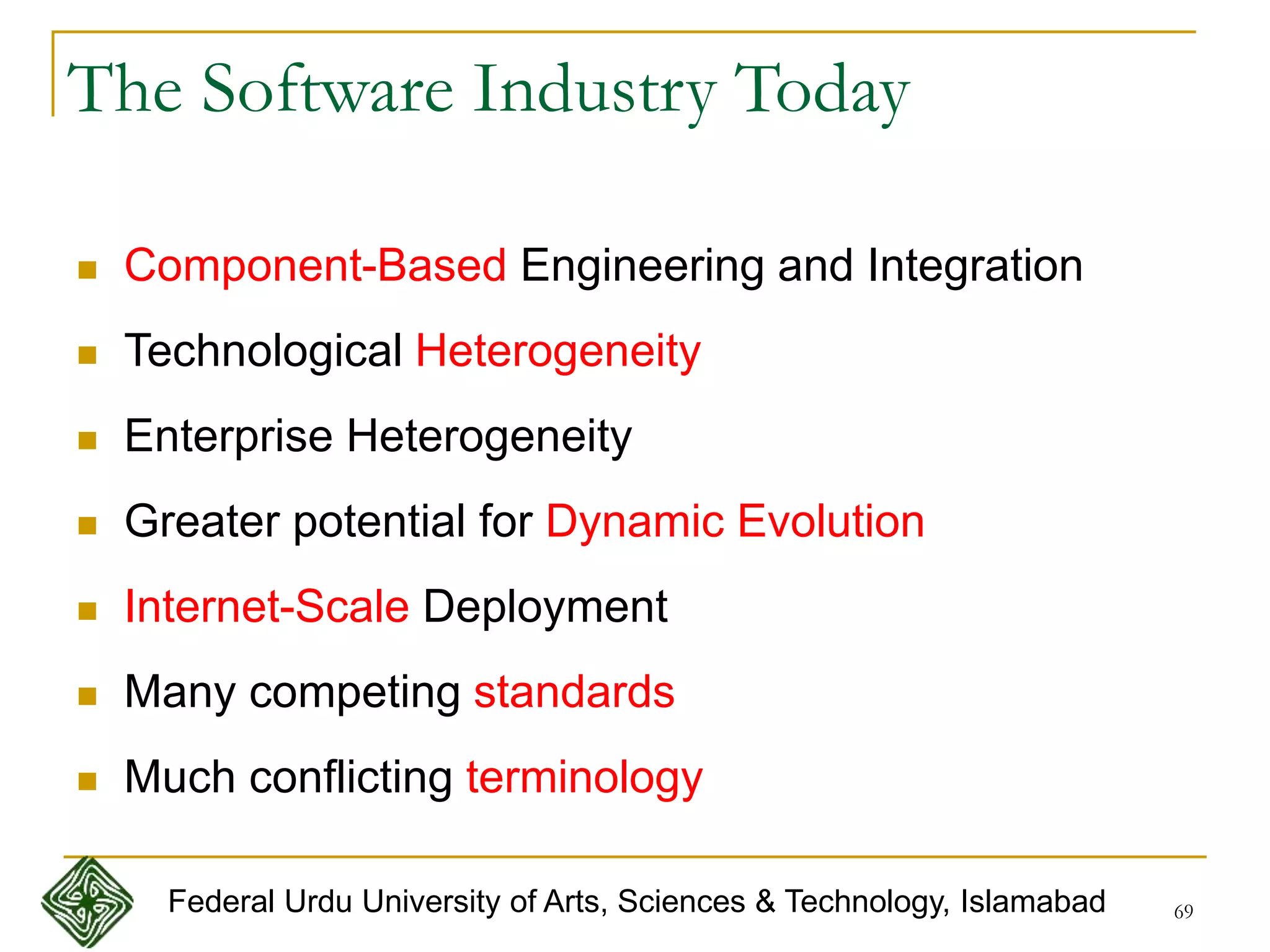 69
The Software Industry Today
 Component-Based Engineering and Integration
 Technological Heterogeneity
 Enterprise Heterogeneity
 Greater potential for Dynamic Evolution
 Internet-Scale Deployment
 Many competing standards
 Much conflicting terminology
Federal Urdu University of Arts, Sciences & Technology, Islamabad
 