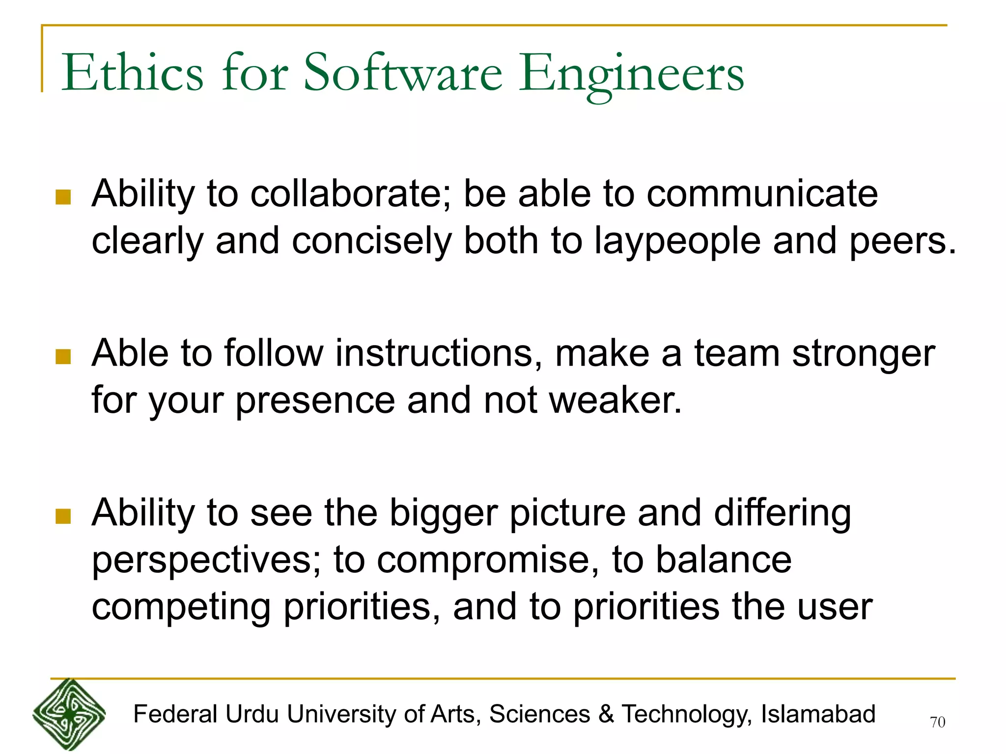 70
 Ability to collaborate; be able to communicate
clearly and concisely both to laypeople and peers.
 Able to follow instructions, make a team stronger
for your presence and not weaker.
 Ability to see the bigger picture and differing
perspectives; to compromise, to balance
competing priorities, and to priorities the user
Ethics for Software Engineers
Federal Urdu University of Arts, Sciences & Technology, Islamabad
 