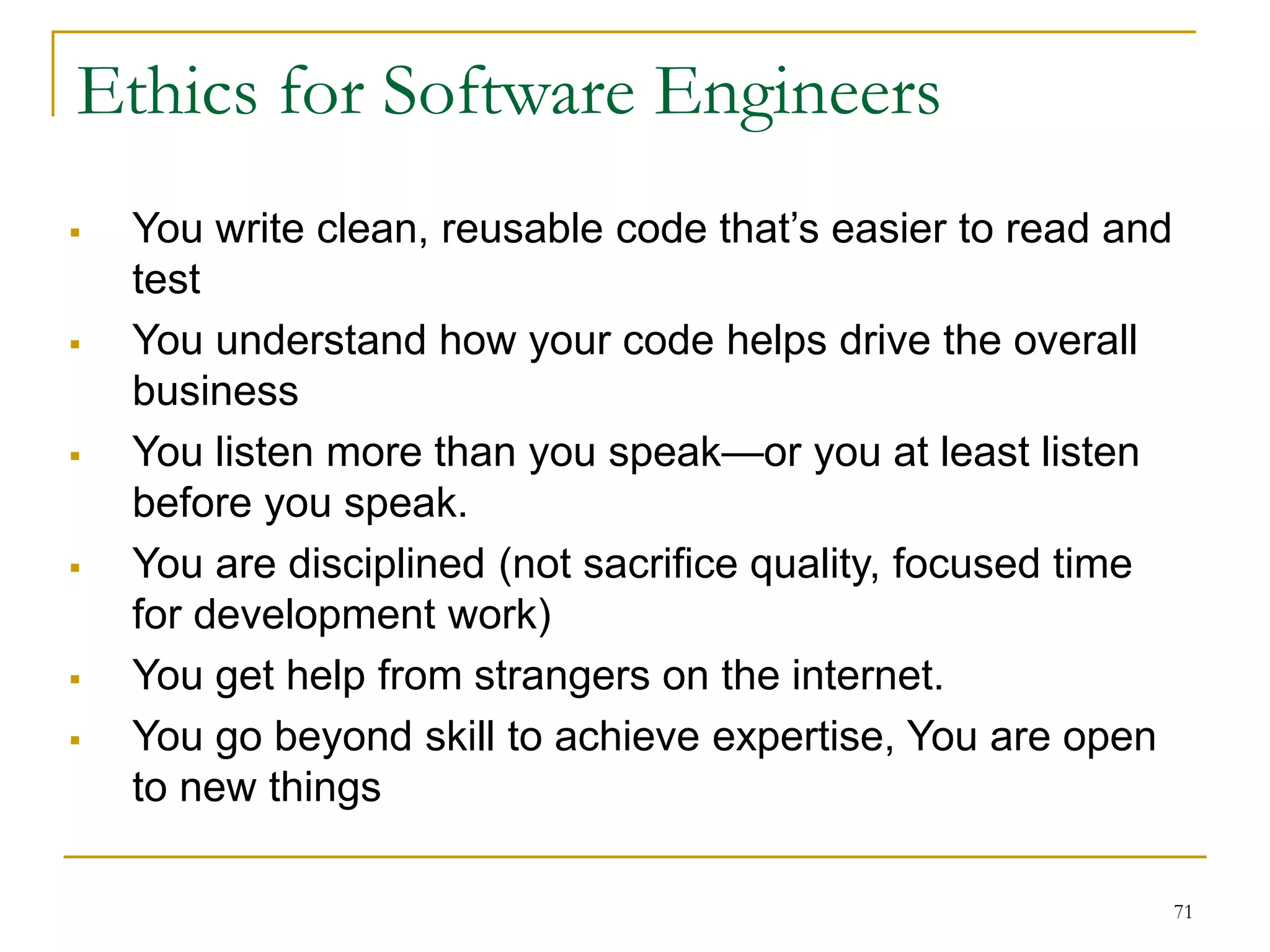 71
 You write clean, reusable code that’s easier to read and
test
 You understand how your code helps drive the overall
business
 You listen more than you speak—or you at least listen
before you speak.
 You are disciplined (not sacrifice quality, focused time
for development work)
 You get help from strangers on the internet.
 You go beyond skill to achieve expertise, You are open
to new things
Ethics for Software Engineers
 