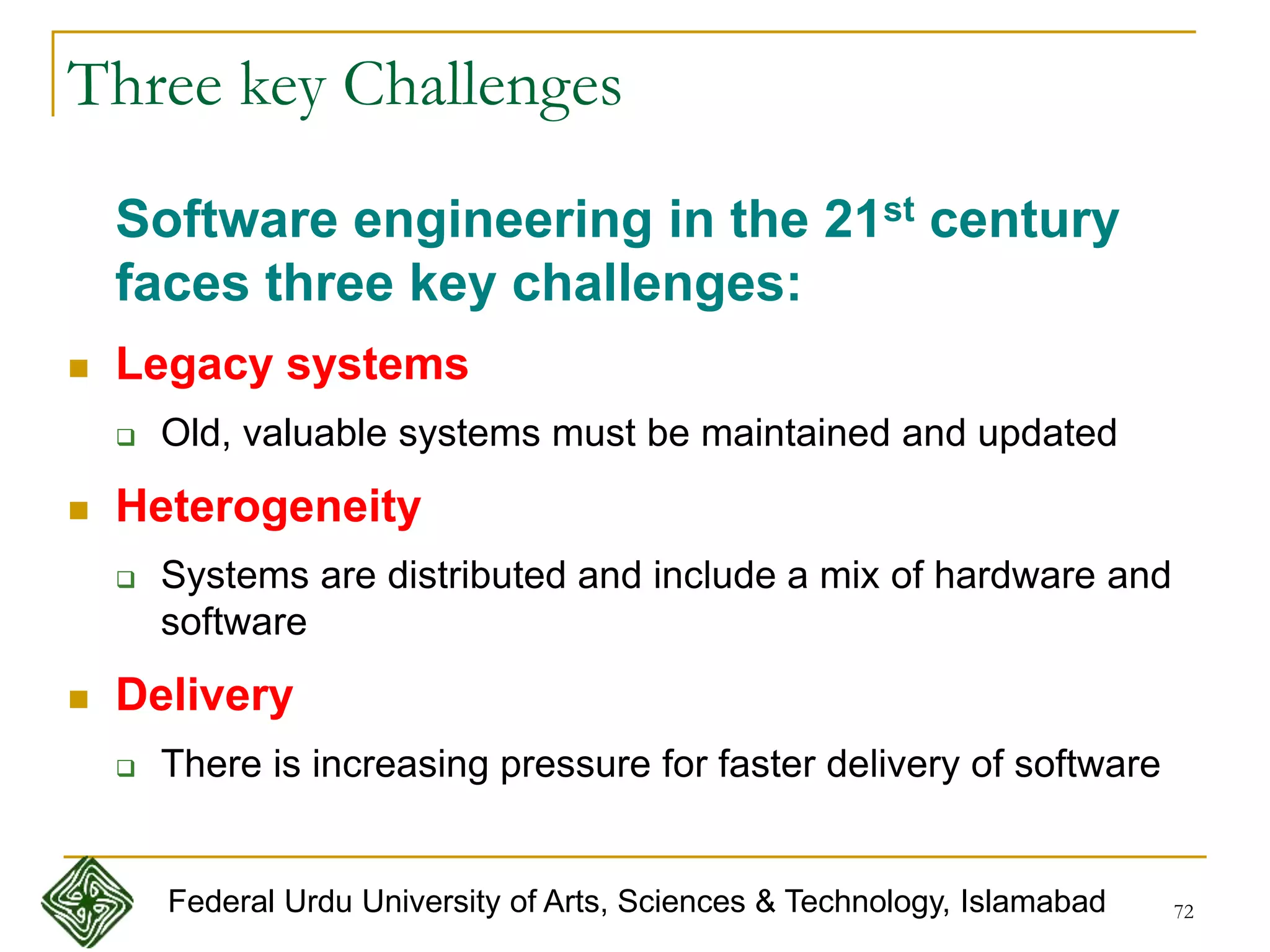 72
Three key Challenges
Software engineering in the 21st century
faces three key challenges:
 Legacy systems
 Old, valuable systems must be maintained and updated
 Heterogeneity
 Systems are distributed and include a mix of hardware and
software
 Delivery
 There is increasing pressure for faster delivery of software
Federal Urdu University of Arts, Sciences & Technology, Islamabad
 