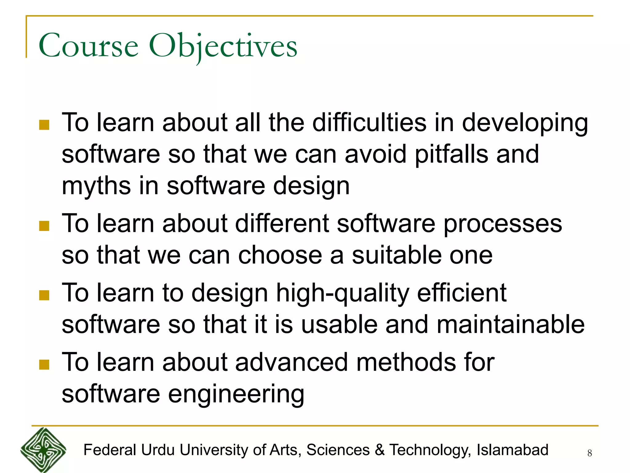 8
Course Objectives
 To learn about all the difficulties in developing
software so that we can avoid pitfalls and
myths in software design
 To learn about different software processes
so that we can choose a suitable one
 To learn to design high-quality efficient
software so that it is usable and maintainable
 To learn about advanced methods for
software engineering
Federal Urdu University of Arts, Sciences & Technology, Islamabad
 