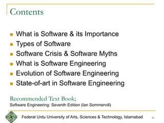 10
Contents
 What is Software & its Importance
 Types of Software
 Software Crisis & Software Myths
 What is Software Engineering
 Evolution of Software Engineering
 State-of-art in Software Engineering
Federal Urdu University of Arts, Sciences & Technology, Islamabad
Recommended Text Book;
Software Engineering: Seventh Edition (Ian Sommervill)
 