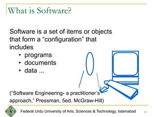 11
What is Software?
Software is a set of items or objects
that form a “configuration” that
includes
• programs
• documents
• data ...
(“Software Engineering- a practitioner’s
approach,” Pressman, 5ed. McGraw-Hill)
Federal Urdu University of Arts, Sciences & Technology, Islamabad
 
