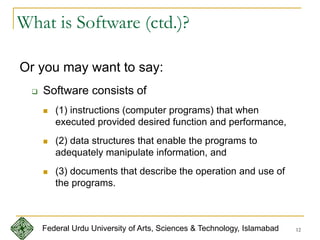 12
What is Software (ctd.)?
Or you may want to say:
 Software consists of
 (1) instructions (computer programs) that when
executed provided desired function and performance,
 (2) data structures that enable the programs to
adequately manipulate information, and
 (3) documents that describe the operation and use of
the programs.
Federal Urdu University of Arts, Sciences & Technology, Islamabad
 