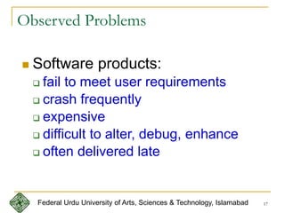 17
 Software products:
 fail to meet user requirements
 crash frequently
 expensive
 difficult to alter, debug, enhance
 often delivered late
Observed Problems
Federal Urdu University of Arts, Sciences & Technology, Islamabad
 