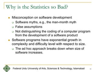 18
Why is the Statistics so Bad?
 Misconception on software development
 Software myths, e.g., the man-month myth
 False assumptions
 Not distinguishing the coding of a computer program
from the development of a software product
 Software programs have exponential growth in
complexity and difficulty level with respect to size.
 The ad hoc approach breaks down when size of
software increases.
Federal Urdu University of Arts, Sciences & Technology, Islamabad
 