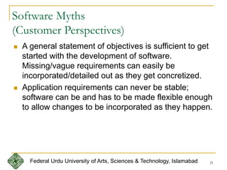 21
Software Myths
(Customer Perspectives)
 A general statement of objectives is sufficient to get
started with the development of software.
Missing/vague requirements can easily be
incorporated/detailed out as they get concretized.
 Application requirements can never be stable;
software can be and has to be made flexible enough
to allow changes to be incorporated as they happen.
Federal Urdu University of Arts, Sciences & Technology, Islamabad
 