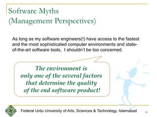 26
Software Myths
(Management Perspectives)
As long as my software engineers(!) have access to the fastest
and the most sophisticated computer environments and state-
of-the-art software tools, I shouldn’t be too concerned.
The environment is
only one of the several factors
that determine the quality
of the end software product!
Federal Urdu University of Arts, Sciences & Technology, Islamabad
 