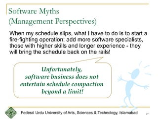 27
Software Myths
(Management Perspectives)
When my schedule slips, what I have to do is to start a
fire-fighting operation: add more software specialists,
those with higher skills and longer experience - they
will bring the schedule back on the rails!
Unfortunately,
software business does not
entertain schedule compaction
beyond a limit!
Federal Urdu University of Arts, Sciences & Technology, Islamabad
 