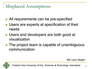 28
Misplaced Assumptions
 All requirements can be pre-specified
 Users are experts at specification of their
needs
 Users and developers are both good at
visualization
 The project team is capable of unambiguous
communication
Ref: Larry Vaughn
Federal Urdu University of Arts, Sciences & Technology, Islamabad
 