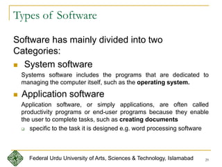 29
Types of Software
Software has mainly divided into two
Categories:
 System software
Systems software includes the programs that are dedicated to
managing the computer itself, such as the operating system.
 Application software
Application software, or simply applications, are often called
productivity programs or end-user programs because they enable
the user to complete tasks, such as creating documents
 specific to the task it is designed e.g. word processing software
Federal Urdu University of Arts, Sciences & Technology, Islamabad
 
