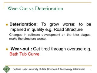 31
 Deterioration: To grow worse; to be
impaired in quality e.g. Road Structure
Changes in software development on the later stages,
make the structure worse.
 Wear-out : Get tired through overuse e.g.
Bath Tub Curve
Wear Out vs Deterioration
Federal Urdu University of Arts, Sciences & Technology, Islamabad
 