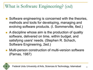 34
What is Software Engineering? (ctd)
 Software engineering is concerned with the theories,
methods and tools for developing, managing and
evolving software products. (I. Sommerville, 6ed.)
 A discipline whose aim is the production of quality
software, delivered on time, within budget, and
satisfying users' needs. (Stephen R. Schach,
Software Engineering, 2ed.)
 Multi-person construction of multi-version software
(Parnas, 1987)
Federal Urdu University of Arts, Sciences & Technology, Islamabad
 