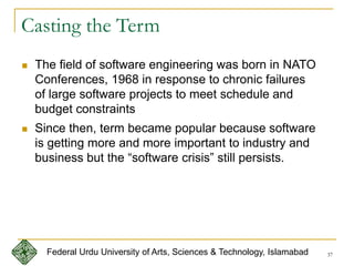 37
Casting the Term
 The field of software engineering was born in NATO
Conferences, 1968 in response to chronic failures
of large software projects to meet schedule and
budget constraints
 Since then, term became popular because software
is getting more and more important to industry and
business but the “software crisis” still persists.
Federal Urdu University of Arts, Sciences & Technology, Islamabad
 