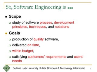 39
So, Software Engineering is …
 Scope
 study of software process, development
principles, techniques, and notations
 Goals
 production of quality software,
 delivered on time,
 within budget,
 satisfying customers’ requirements and users’
needs
Federal Urdu University of Arts, Sciences & Technology, Islamabad
 