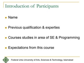 Introduction of Participants
 Name
 Previous qualification & experties
 Courses studies in area of SE & Programming
 Expectations from this course
Federal Urdu University of Arts, Sciences & Technology, Islamabad
 