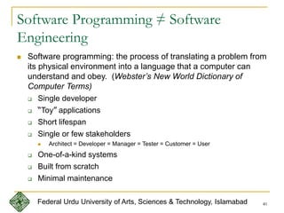 40
Software Programming ≠ Software
Engineering
 Software programming: the process of translating a problem from
its physical environment into a language that a computer can
understand and obey. (Webster’s New World Dictionary of
Computer Terms)
 Single developer
 “Toy” applications
 Short lifespan
 Single or few stakeholders
 Architect = Developer = Manager = Tester = Customer = User
 One-of-a-kind systems
 Built from scratch
 Minimal maintenance
Federal Urdu University of Arts, Sciences & Technology, Islamabad
 