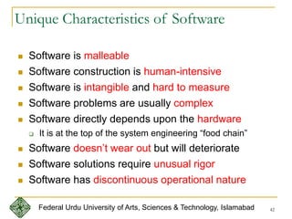 42
Unique Characteristics of Software
 Software is malleable
 Software construction is human-intensive
 Software is intangible and hard to measure
 Software problems are usually complex
 Software directly depends upon the hardware
 It is at the top of the system engineering “food chain”
 Software doesn’t wear out but will deteriorate
 Software solutions require unusual rigor
 Software has discontinuous operational nature
Federal Urdu University of Arts, Sciences & Technology, Islamabad
 