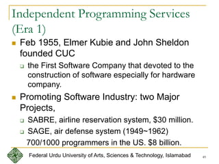 49
Independent Programming Services
(Era 1)
 Feb 1955, Elmer Kubie and John Sheldon
founded CUC
 the First Software Company that devoted to the
construction of software especially for hardware
company.
 Promoting Software Industry: two Major
Projects,
 SABRE, airline reservation system, $30 million.
 SAGE, air defense system (1949~1962)
700/1000 programmers in the US. $8 billion.
Federal Urdu University of Arts, Sciences & Technology, Islamabad
 