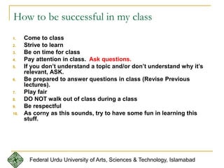 How to be successful in my class
1. Come to class
2. Strive to learn
3. Be on time for class
4. Pay attention in class. Ask questions.
5. If you don’t understand a topic and/or don’t understand why it’s
relevant, ASK.
6. Be prepared to answer questions in class (Revise Previous
lectures).
7. Play fair
8. DO NOT walk out of class during a class
9. Be respectful
10. As corny as this sounds, try to have some fun in learning this
stuff.
Federal Urdu University of Arts, Sciences & Technology, Islamabad
 